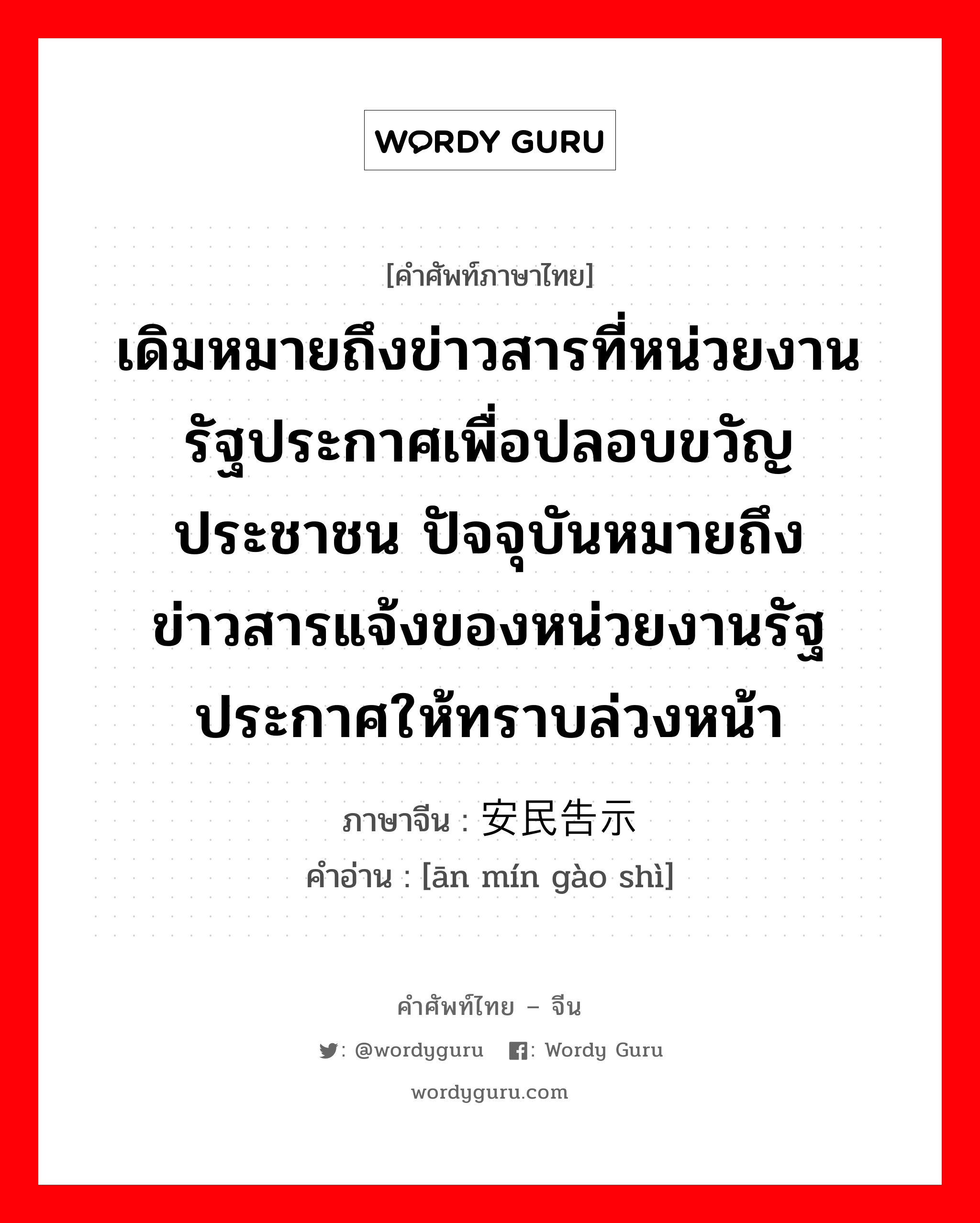 เดิมหมายถึงข่าวสารที่หน่วยงานรัฐประกาศเพื่อปลอบขวัญประชาชน ปัจจุบันหมายถึงข่าวสารแจ้งของหน่วยงานรัฐประกาศให้ทราบล่วงหน้า ภาษาจีนคืออะไร, คำศัพท์ภาษาไทย - จีน เดิมหมายถึงข่าวสารที่หน่วยงานรัฐประกาศเพื่อปลอบขวัญประชาชน ปัจจุบันหมายถึงข่าวสารแจ้งของหน่วยงานรัฐประกาศให้ทราบล่วงหน้า ภาษาจีน 安民告示 คำอ่าน [ān mín gào shì]