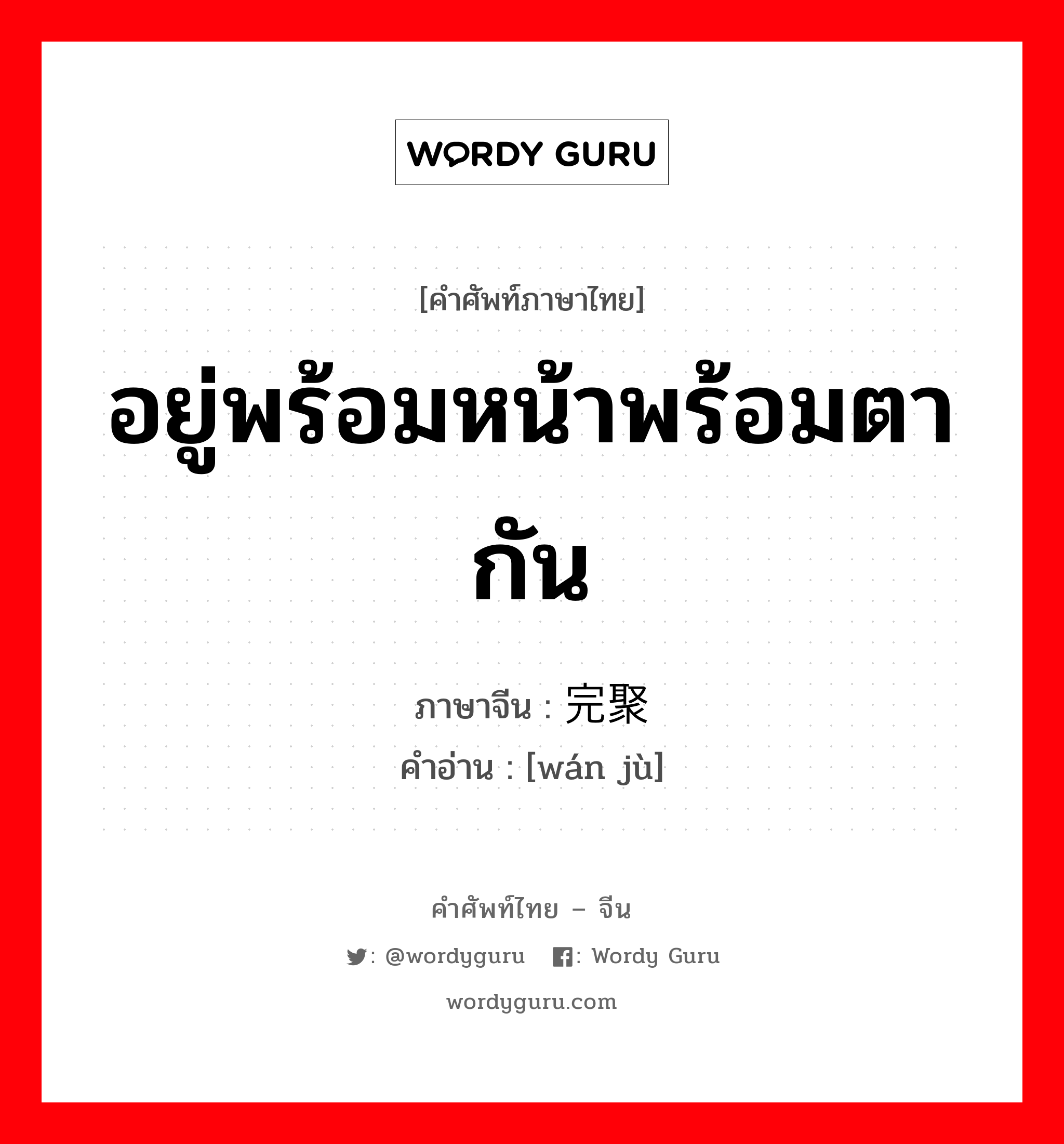 อยู่พร้อมหน้าพร้อมตากัน ภาษาจีนคืออะไร, คำศัพท์ภาษาไทย - จีน อยู่พร้อมหน้าพร้อมตากัน ภาษาจีน 完聚 คำอ่าน [wán jù]