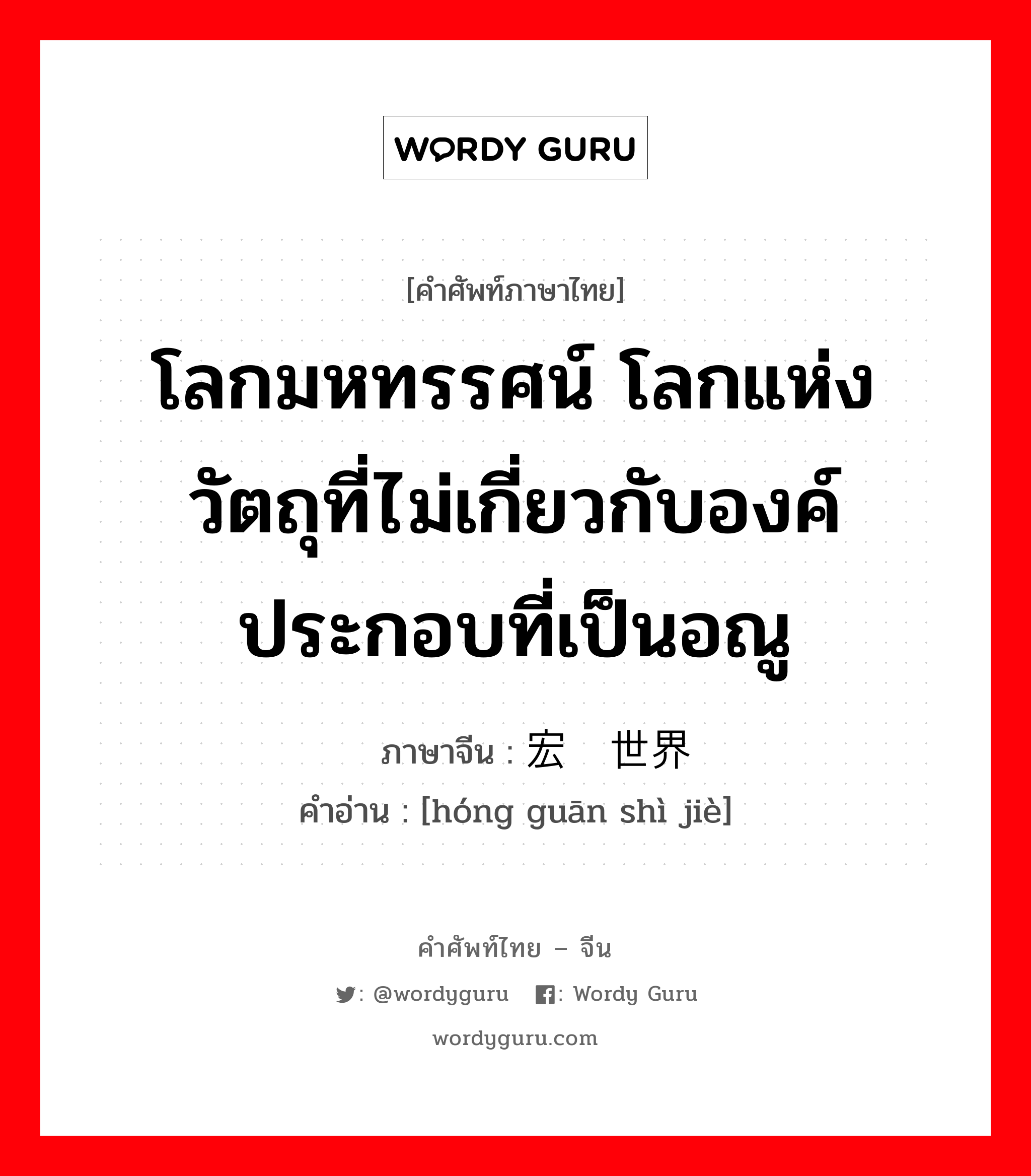 โลกมหทรรศน์ โลกแห่งวัตถุที่ไม่เกี่ยวกับองค์ประกอบที่เป็นอณู ภาษาจีนคืออะไร, คำศัพท์ภาษาไทย - จีน โลกมหทรรศน์ โลกแห่งวัตถุที่ไม่เกี่ยวกับองค์ประกอบที่เป็นอณู ภาษาจีน 宏观世界 คำอ่าน [hóng guān shì jiè]