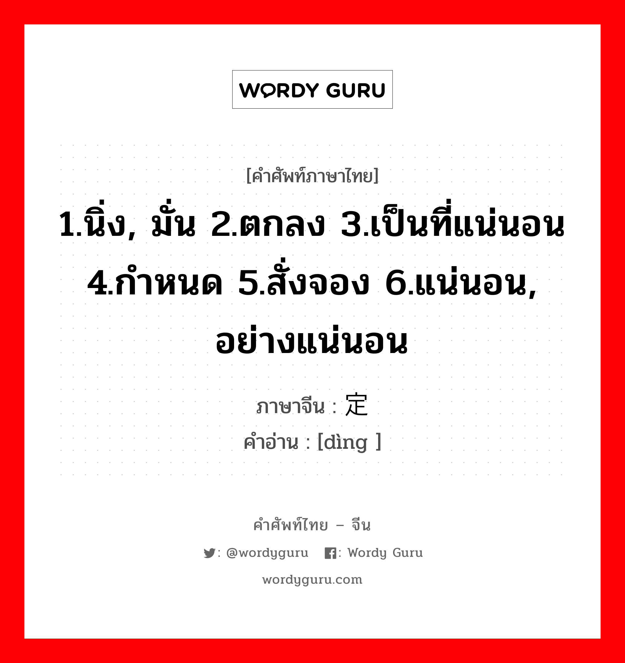 1.นิ่ง, มั่น 2.ตกลง 3.เป็นที่แน่นอน 4.กำหนด 5.สั่งจอง 6.แน่นอน, อย่างแน่นอน ภาษาจีนคืออะไร, คำศัพท์ภาษาไทย - จีน 1.นิ่ง, มั่น 2.ตกลง 3.เป็นที่แน่นอน 4.กำหนด 5.สั่งจอง 6.แน่นอน, อย่างแน่นอน ภาษาจีน 定 คำอ่าน [dìng ]