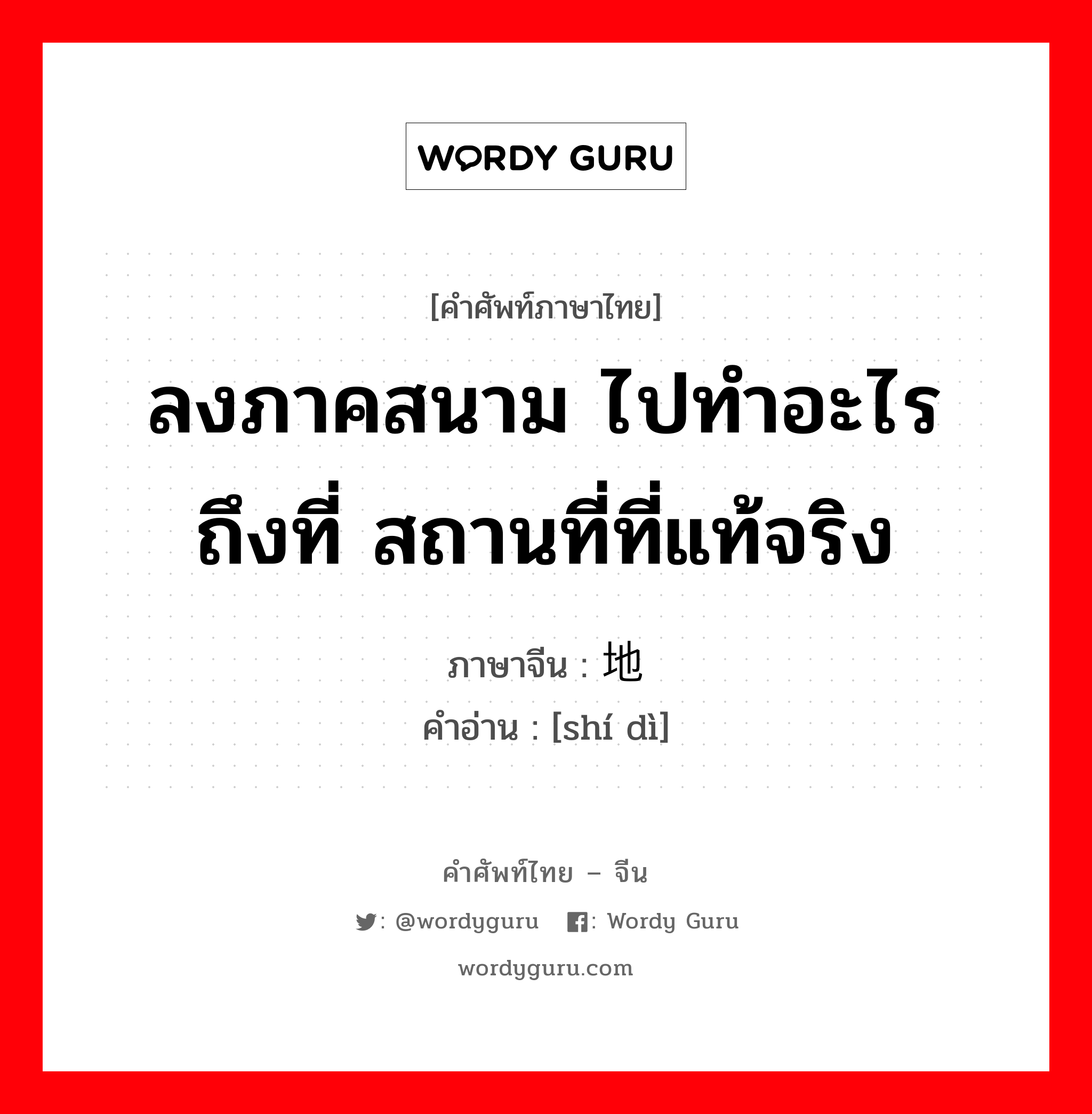 ลงภาคสนาม ไปทำอะไรถึงที่ สถานที่ที่แท้จริง ภาษาจีนคืออะไร, คำศัพท์ภาษาไทย - จีน ลงภาคสนาม ไปทำอะไรถึงที่ สถานที่ที่แท้จริง ภาษาจีน 实地 คำอ่าน [shí dì]