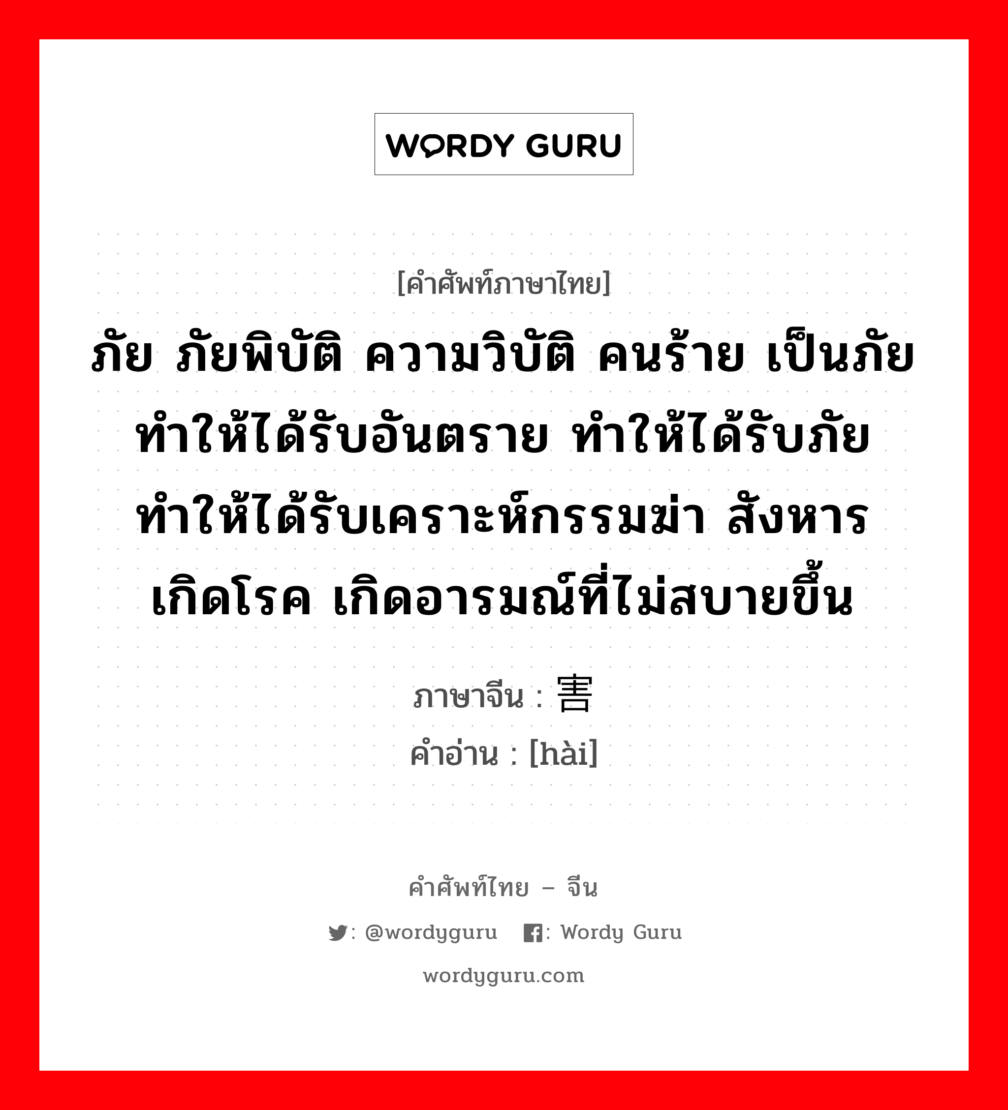 ภัย ภัยพิบัติ ความวิบัติ คนร้าย เป็นภัย ทำให้ได้รับอันตราย ทำให้ได้รับภัยทำให้ได้รับเคราะห์กรรมฆ่า สังหาร เกิดโรค เกิดอารมณ์ที่ไม่สบายขึ้น ภาษาจีนคืออะไร, คำศัพท์ภาษาไทย - จีน ภัย ภัยพิบัติ ความวิบัติ คนร้าย เป็นภัย ทำให้ได้รับอันตราย ทำให้ได้รับภัยทำให้ได้รับเคราะห์กรรมฆ่า สังหาร เกิดโรค เกิดอารมณ์ที่ไม่สบายขึ้น ภาษาจีน 害 คำอ่าน [hài]