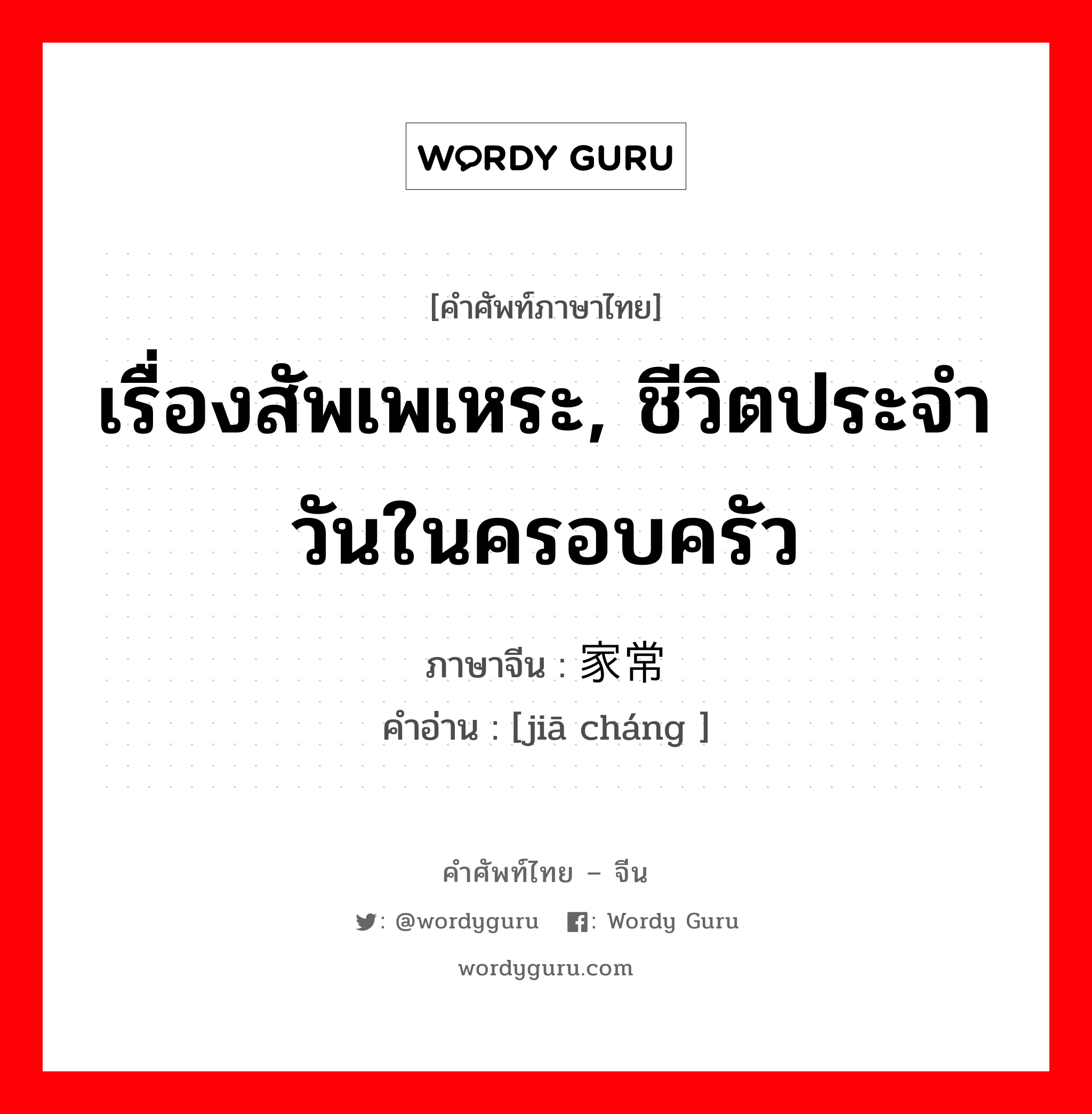 เรื่องสัพเพเหระ, ชีวิตประจำวันในครอบครัว ภาษาจีนคืออะไร, คำศัพท์ภาษาไทย - จีน เรื่องสัพเพเหระ, ชีวิตประจำวันในครอบครัว ภาษาจีน 家常 คำอ่าน [jiā cháng ]