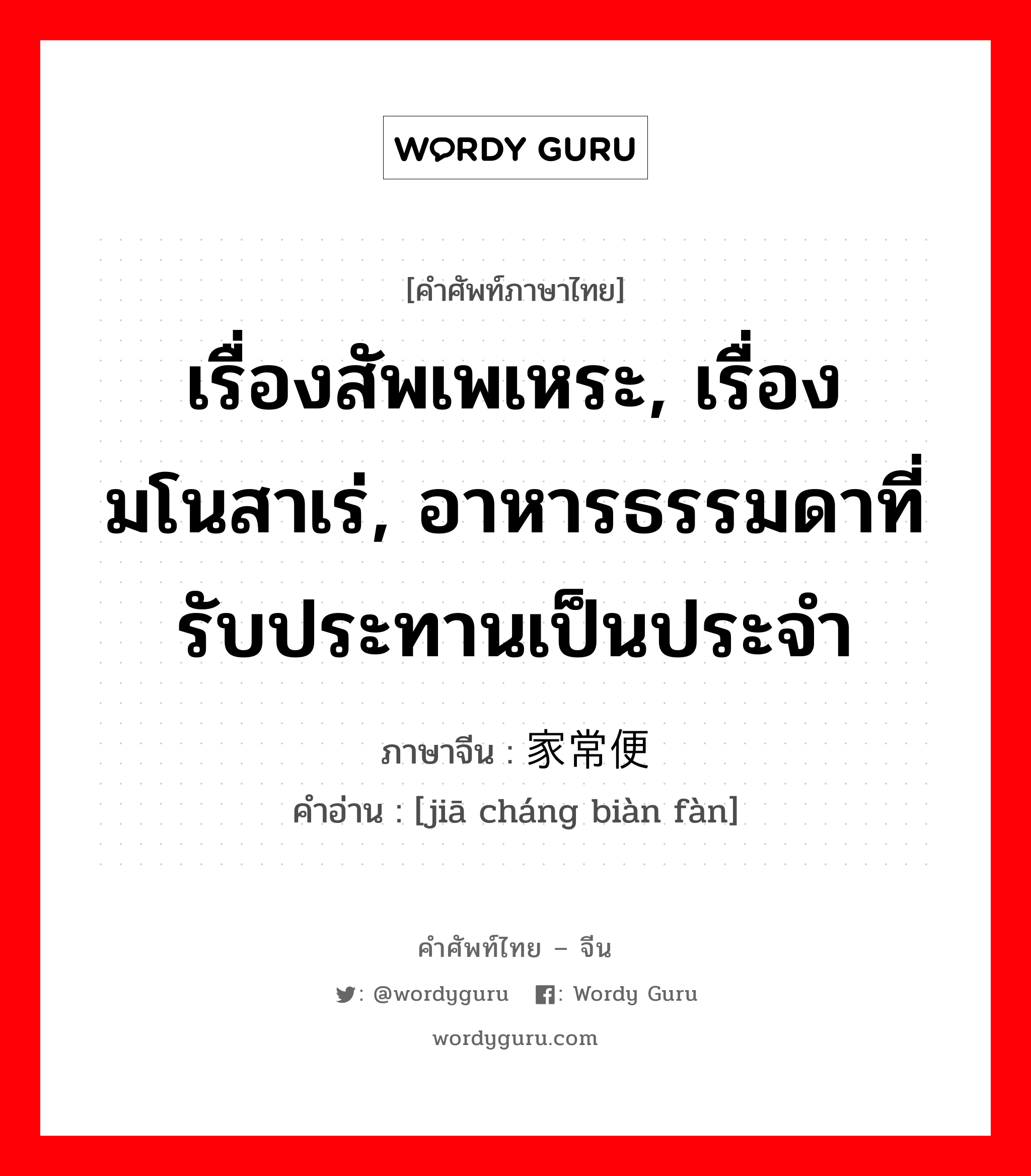 เรื่องสัพเพเหระ, เรื่องมโนสาเร่, อาหารธรรมดาที่รับประทานเป็นประจำ ภาษาจีนคืออะไร, คำศัพท์ภาษาไทย - จีน เรื่องสัพเพเหระ, เรื่องมโนสาเร่, อาหารธรรมดาที่รับประทานเป็นประจำ ภาษาจีน 家常便饭 คำอ่าน [jiā cháng biàn fàn]