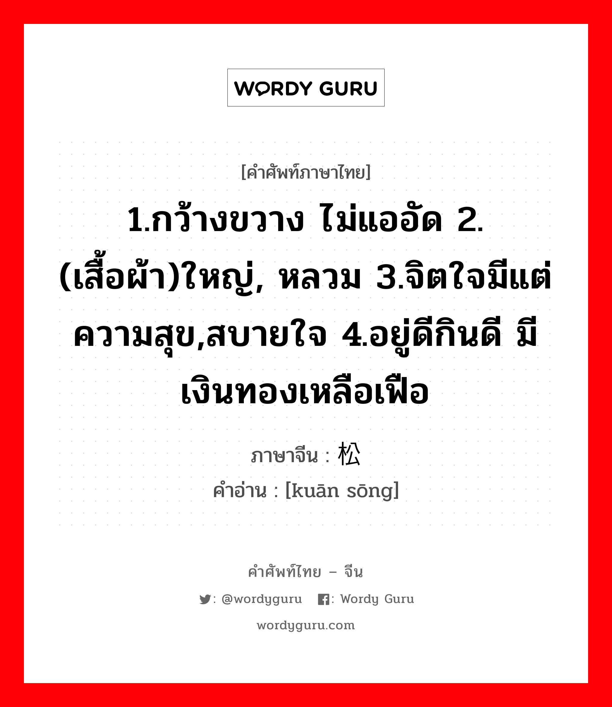 1.กว้างขวาง ไม่แออัด 2.(เสื้อผ้า)ใหญ่, หลวม 3.จิตใจมีแต่ความสุข,สบายใจ 4.อยู่ดีกินดี มีเงินทองเหลือเฟือ ภาษาจีนคืออะไร, คำศัพท์ภาษาไทย - จีน 1.กว้างขวาง ไม่แออัด 2.(เสื้อผ้า)ใหญ่, หลวม 3.จิตใจมีแต่ความสุข,สบายใจ 4.อยู่ดีกินดี มีเงินทองเหลือเฟือ ภาษาจีน 宽松 คำอ่าน [kuān sōng]