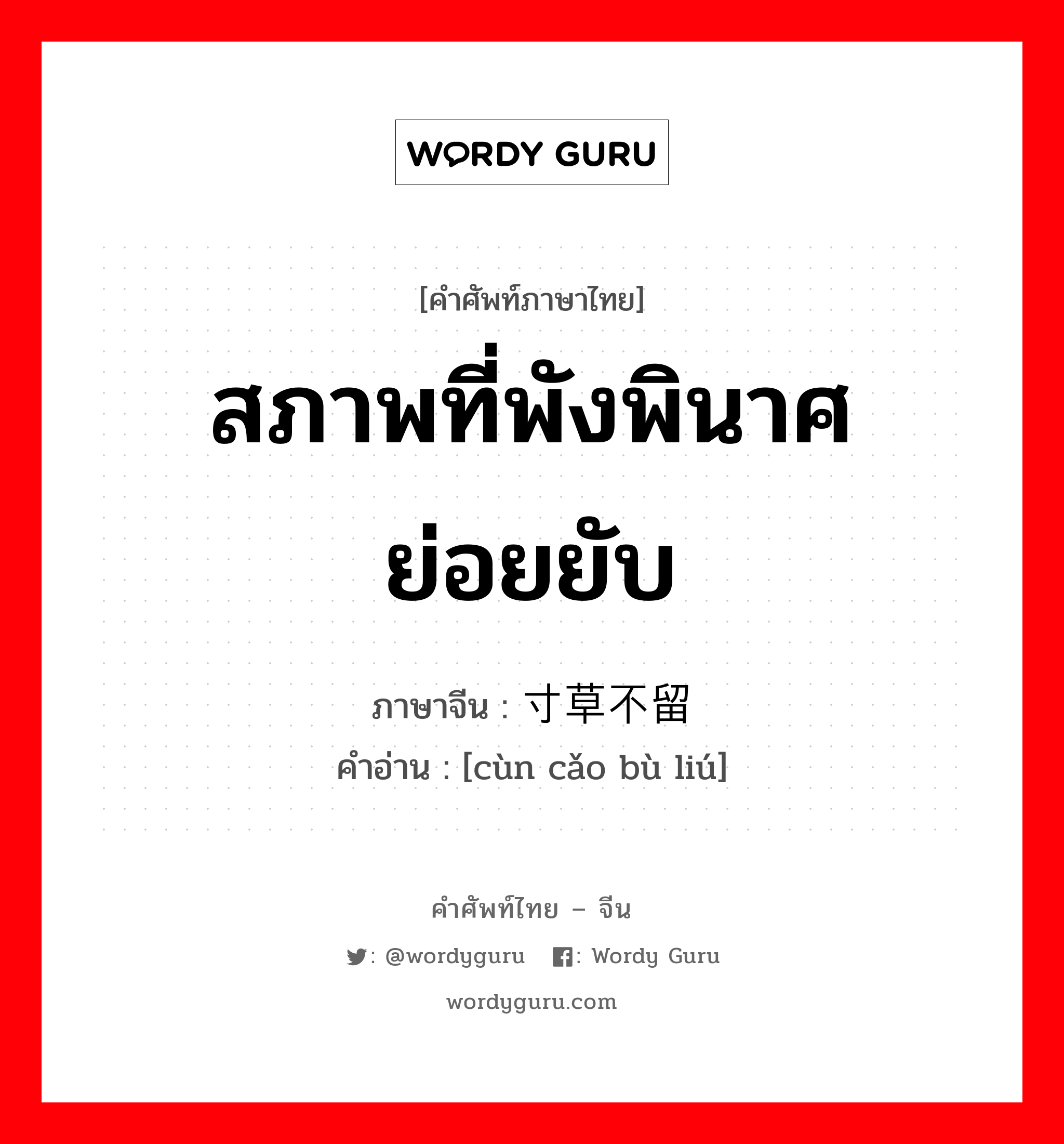 สภาพที่พังพินาศย่อยยับ ภาษาจีนคืออะไร, คำศัพท์ภาษาไทย - จีน สภาพที่พังพินาศย่อยยับ ภาษาจีน 寸草不留 คำอ่าน [cùn cǎo bù liú]