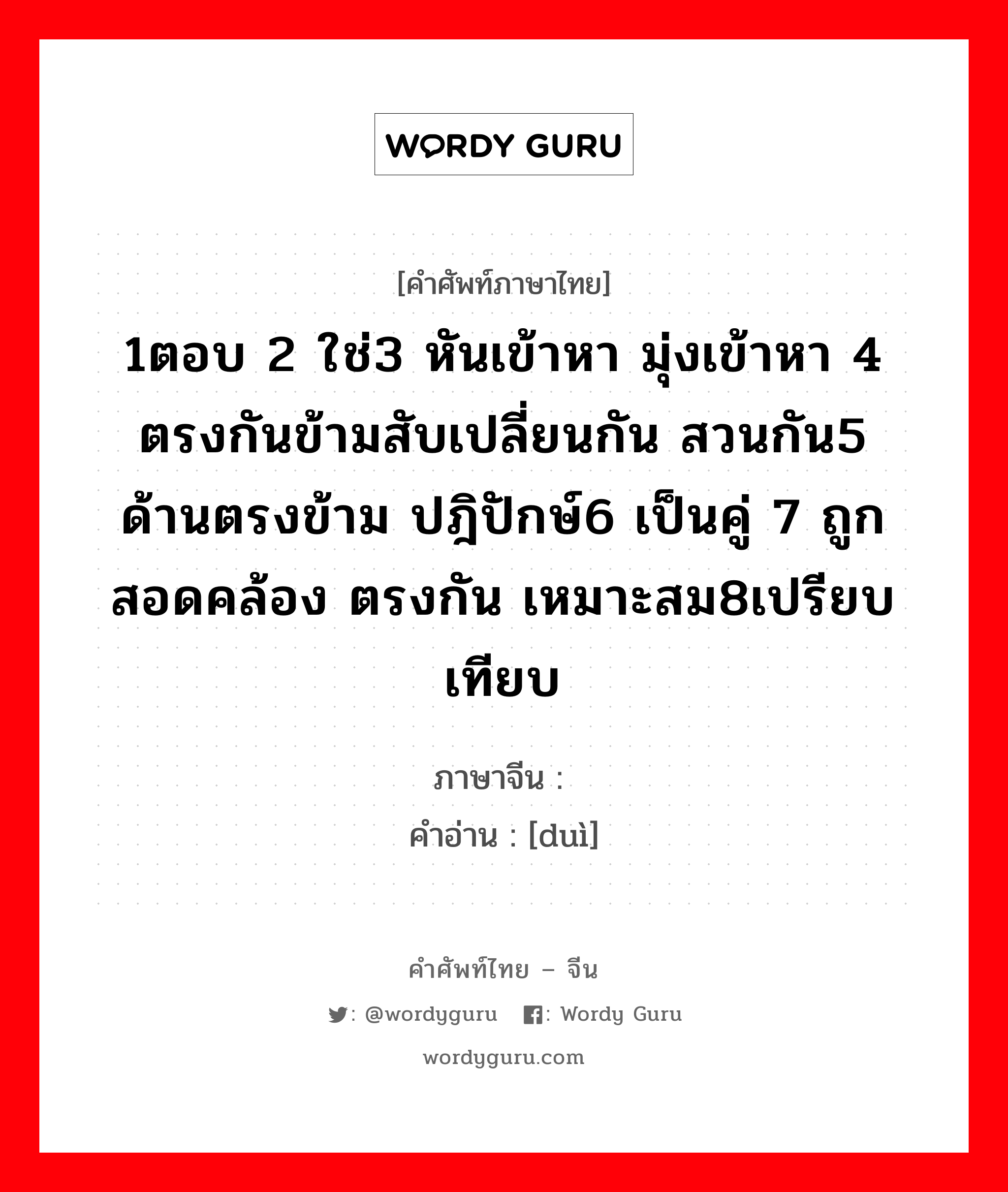 1ตอบ 2 ใช่3 หันเข้าหา มุ่งเข้าหา 4 ตรงกันข้ามสับเปลี่ยนกัน สวนกัน5 ด้านตรงข้าม ปฎิปักษ์6 เป็นคู่ 7 ถูก สอดคล้อง ตรงกัน เหมาะสม8เปรียบเทียบ ภาษาจีนคืออะไร, คำศัพท์ภาษาไทย - จีน 1ตอบ 2 ใช่3 หันเข้าหา มุ่งเข้าหา 4 ตรงกันข้ามสับเปลี่ยนกัน สวนกัน5 ด้านตรงข้าม ปฎิปักษ์6 เป็นคู่ 7 ถูก สอดคล้อง ตรงกัน เหมาะสม8เปรียบเทียบ ภาษาจีน 对 คำอ่าน [duì]