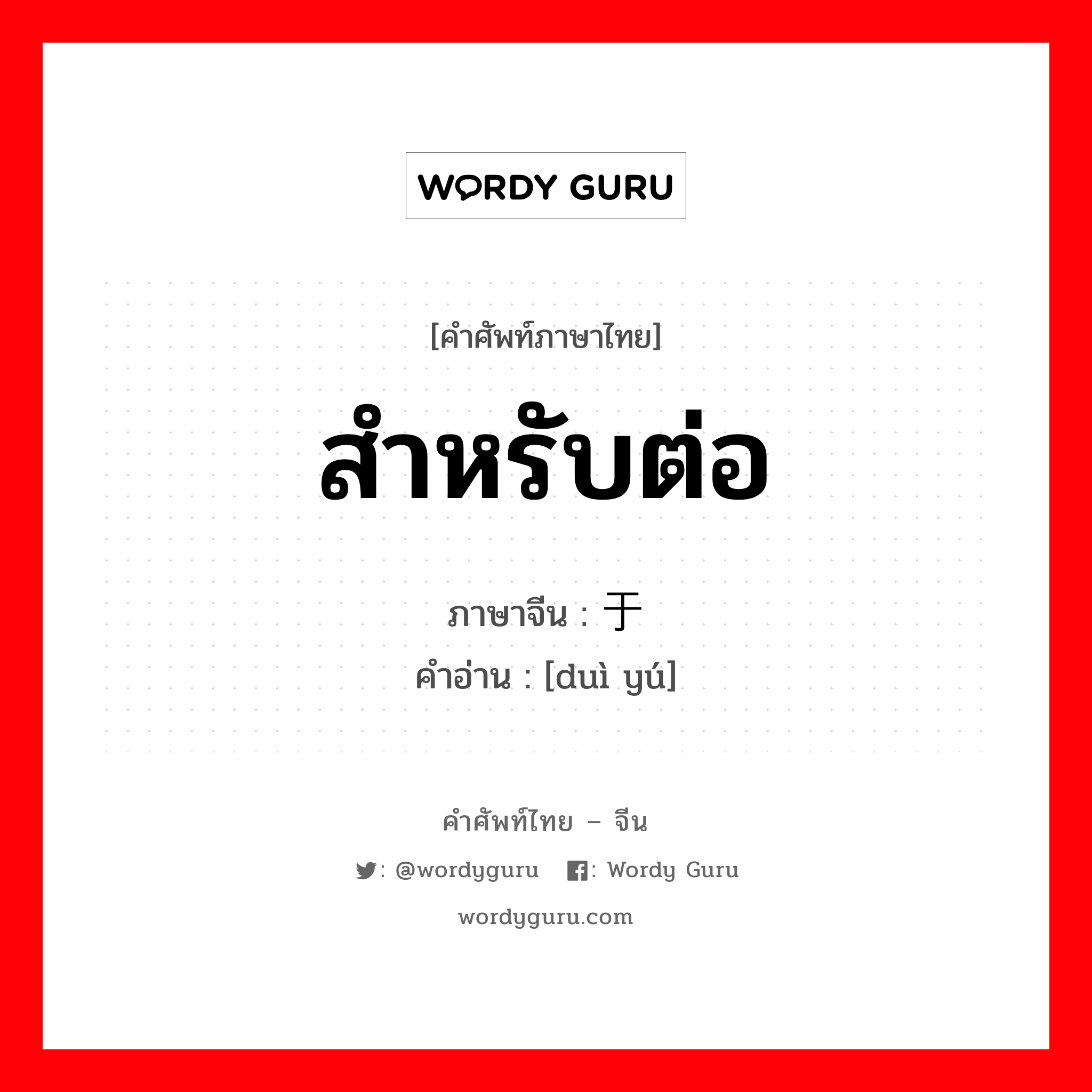 สำหรับต่อ ภาษาจีนคืออะไร, คำศัพท์ภาษาไทย - จีน สำหรับต่อ ภาษาจีน 对于 คำอ่าน [duì yú]