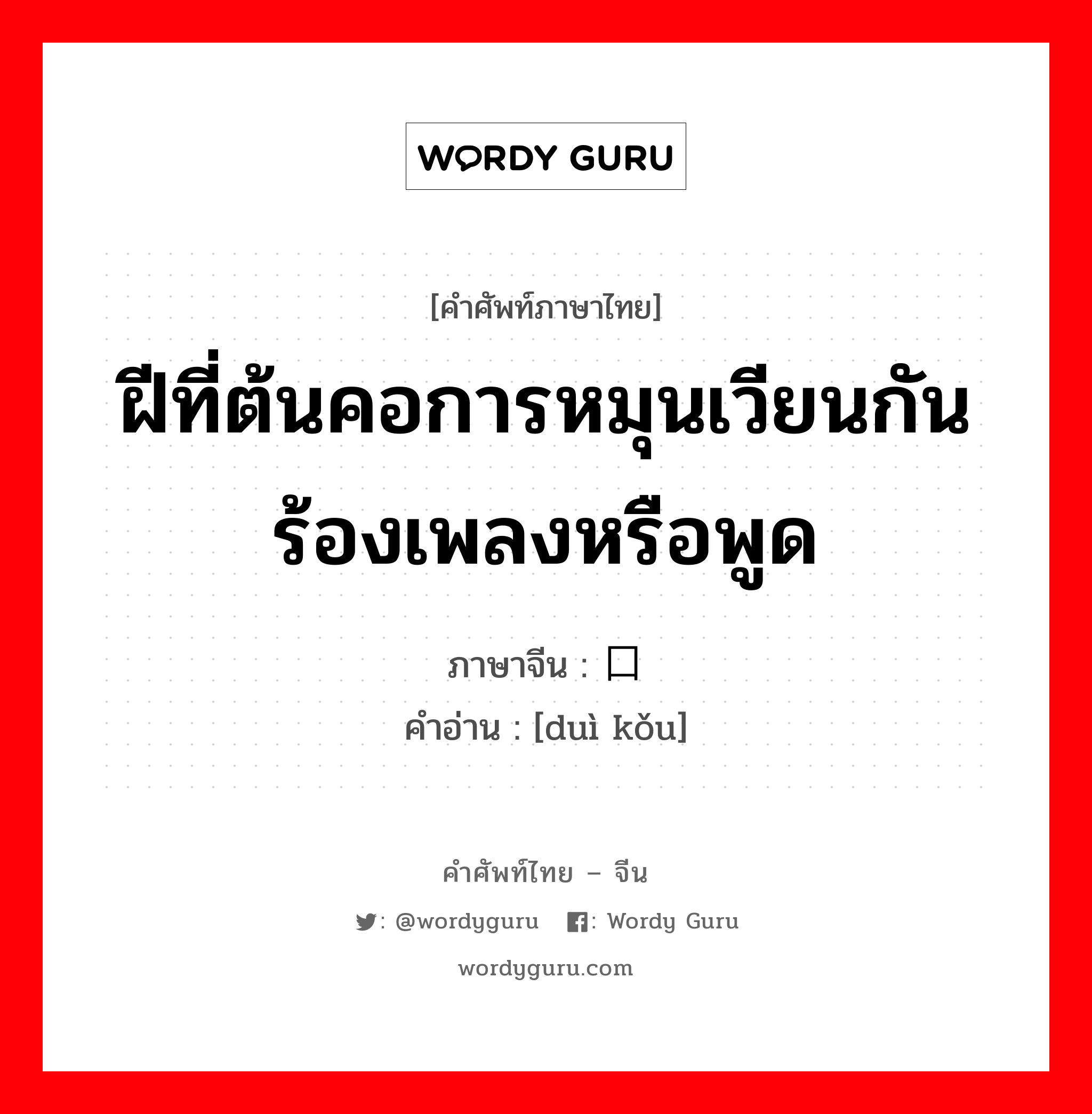 ฝีที่ต้นคอการหมุนเวียนกันร้องเพลงหรือพูด ภาษาจีนคืออะไร, คำศัพท์ภาษาไทย - จีน ฝีที่ต้นคอการหมุนเวียนกันร้องเพลงหรือพูด ภาษาจีน 对口 คำอ่าน [duì kǒu]