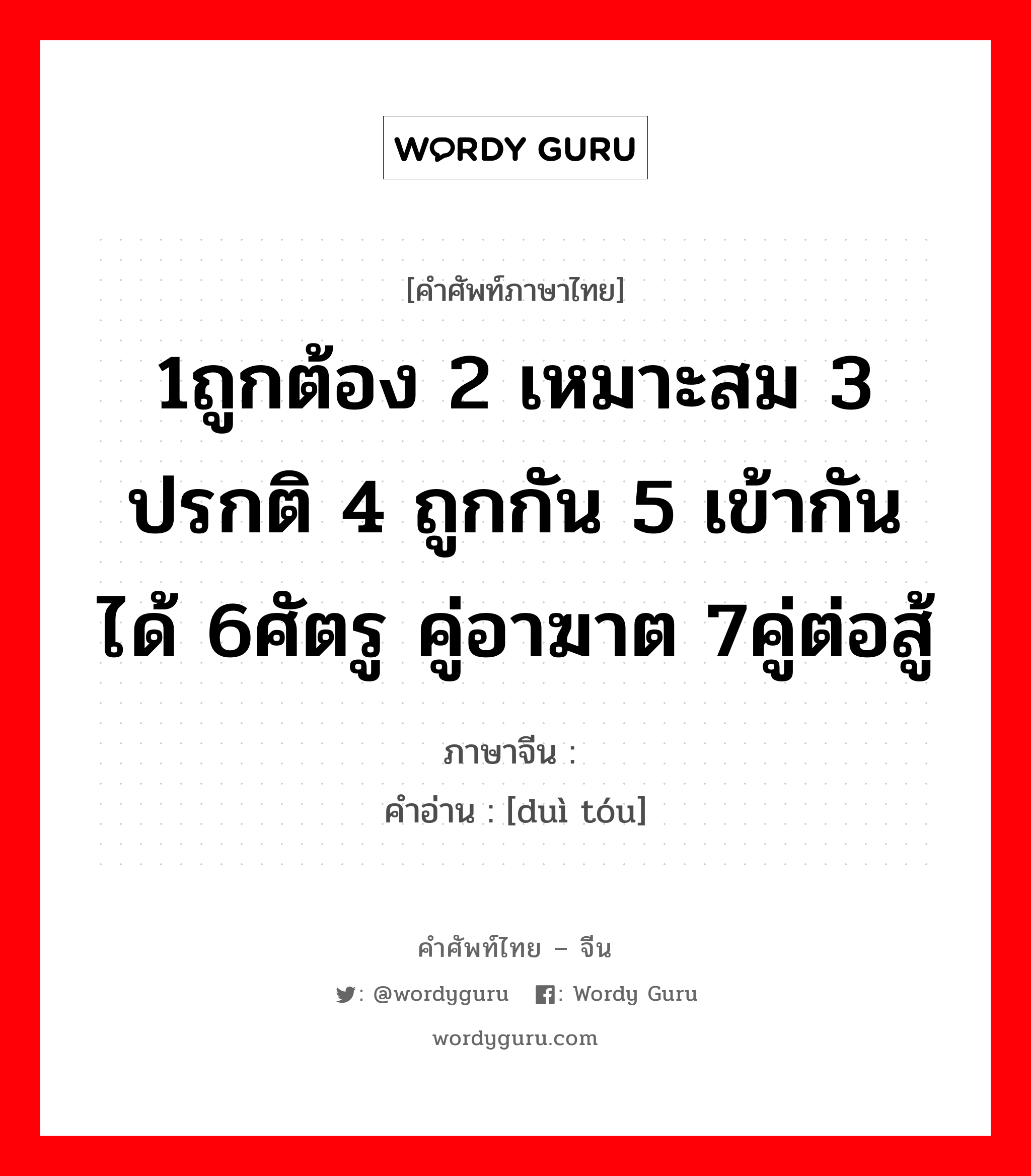 1ถูกต้อง 2 เหมาะสม 3 ปรกติ 4 ถูกกัน 5 เข้ากันได้ 6ศัตรู คู่อาฆาต 7คู่ต่อสู้ ภาษาจีนคืออะไร, คำศัพท์ภาษาไทย - จีน 1ถูกต้อง 2 เหมาะสม 3 ปรกติ 4 ถูกกัน 5 เข้ากันได้ 6ศัตรู คู่อาฆาต 7คู่ต่อสู้ ภาษาจีน 对头 คำอ่าน [duì tóu]