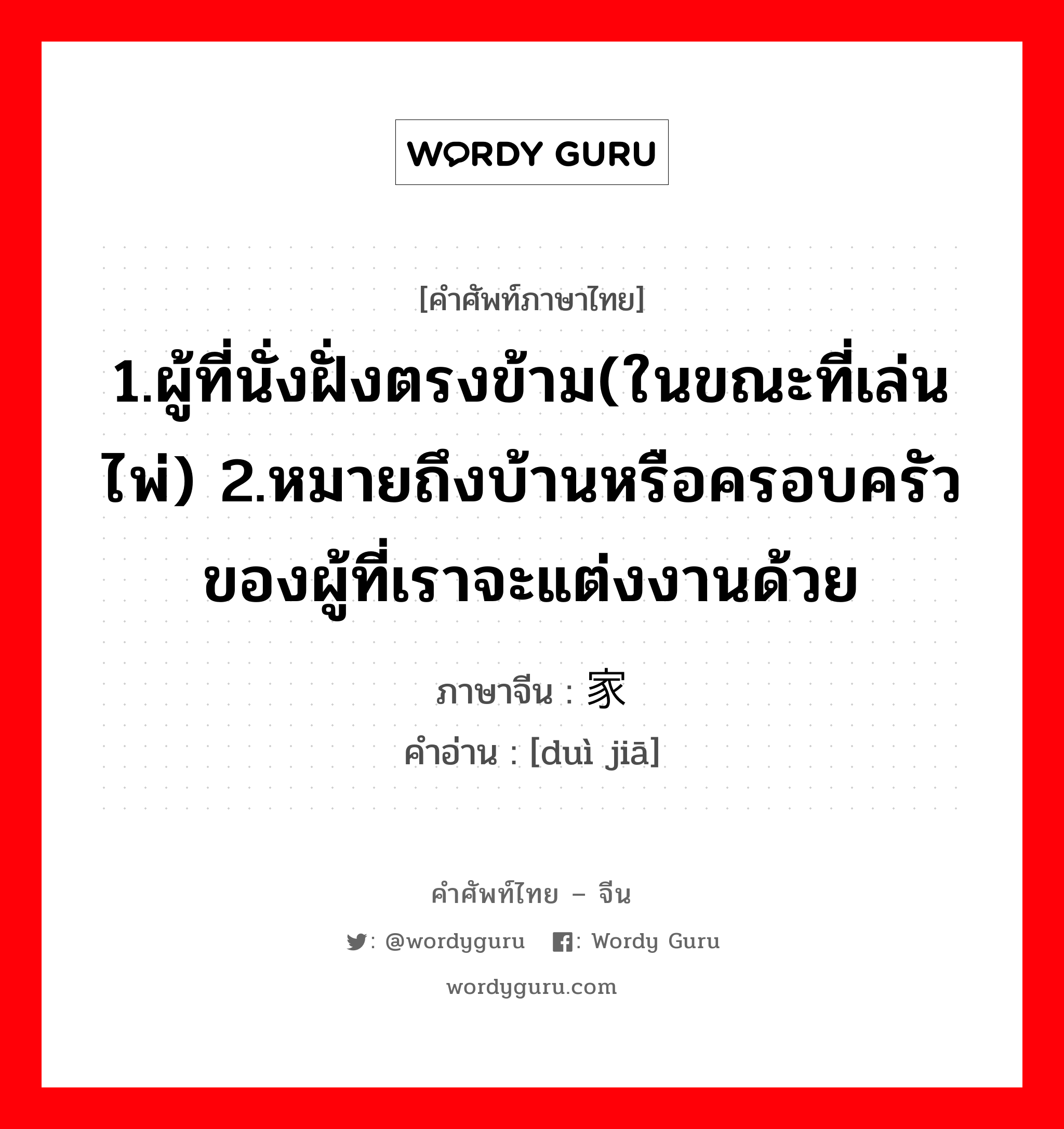 1.ผู้ที่นั่งฝั่งตรงข้าม(ในขณะที่เล่นไพ่) 2.หมายถึงบ้านหรือครอบครัวของผู้ที่เราจะแต่งงานด้วย ภาษาจีนคืออะไร, คำศัพท์ภาษาไทย - จีน 1.ผู้ที่นั่งฝั่งตรงข้าม(ในขณะที่เล่นไพ่) 2.หมายถึงบ้านหรือครอบครัวของผู้ที่เราจะแต่งงานด้วย ภาษาจีน 对家 คำอ่าน [duì jiā]