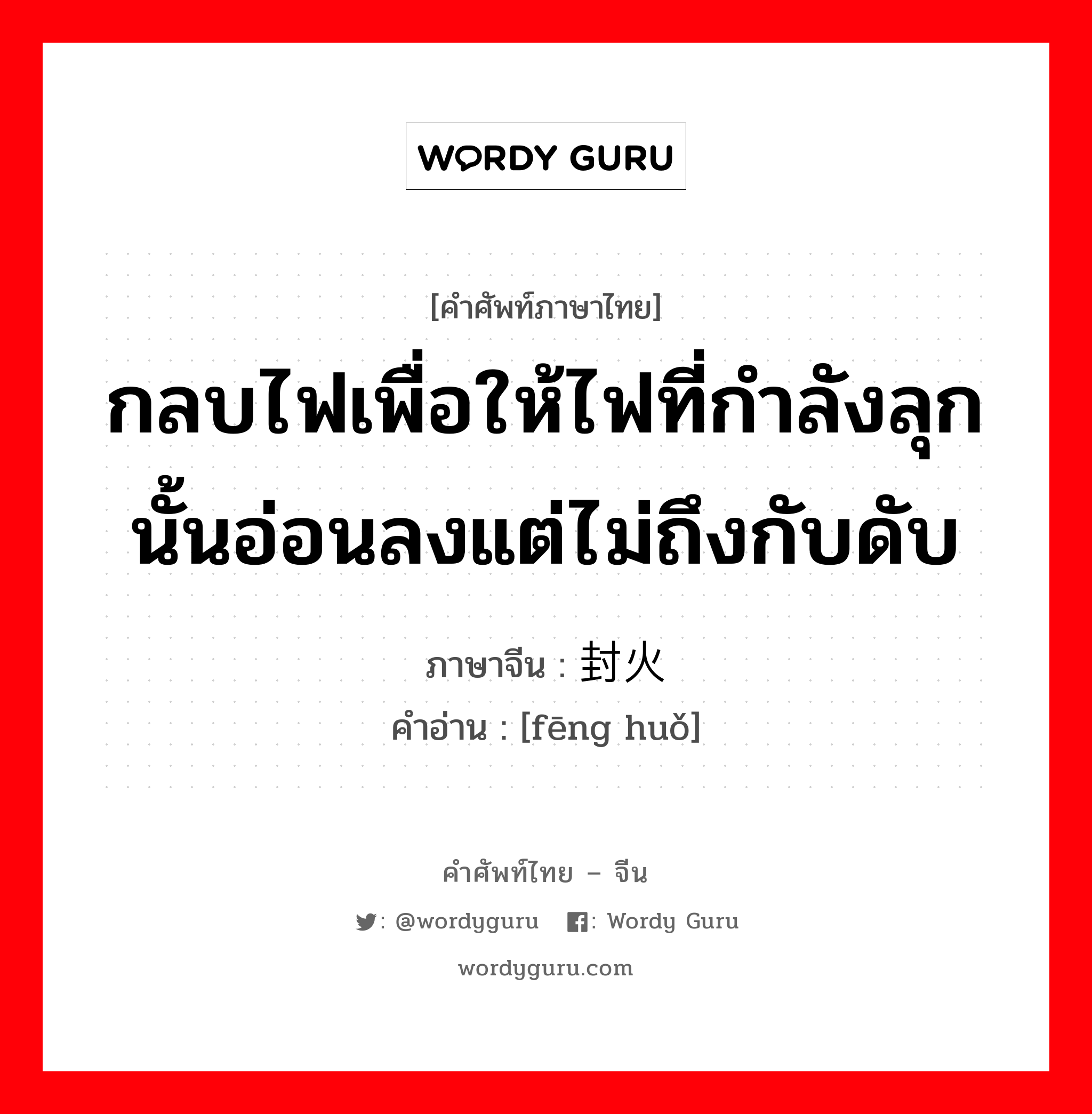 กลบไฟเพื่อให้ไฟที่กำลังลุกนั้นอ่อนลงแต่ไม่ถึงกับดับ ภาษาจีนคืออะไร, คำศัพท์ภาษาไทย - จีน กลบไฟเพื่อให้ไฟที่กำลังลุกนั้นอ่อนลงแต่ไม่ถึงกับดับ ภาษาจีน 封火 คำอ่าน [fēng huǒ]