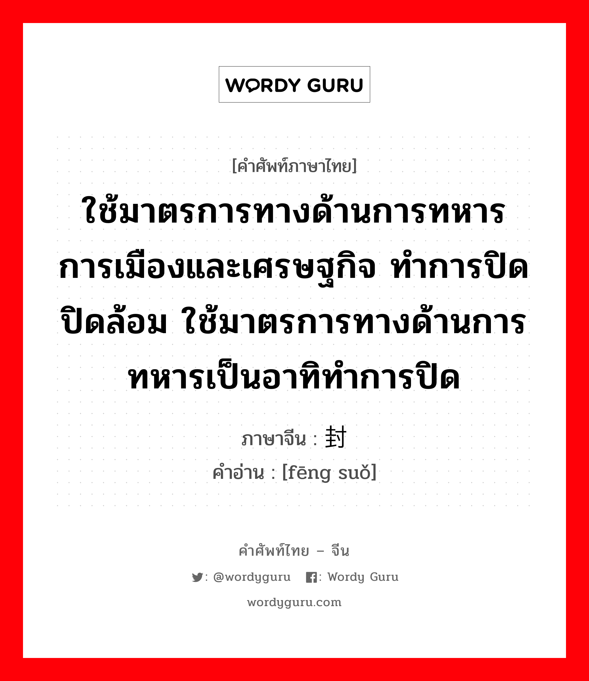 ใช้มาตรการทางด้านการทหาร การเมืองและเศรษฐกิจ ทำการปิด ปิดล้อม ใช้มาตรการทางด้านการทหารเป็นอาทิทำการปิด ภาษาจีนคืออะไร, คำศัพท์ภาษาไทย - จีน ใช้มาตรการทางด้านการทหาร การเมืองและเศรษฐกิจ ทำการปิด ปิดล้อม ใช้มาตรการทางด้านการทหารเป็นอาทิทำการปิด ภาษาจีน 封锁 คำอ่าน [fēng suǒ]