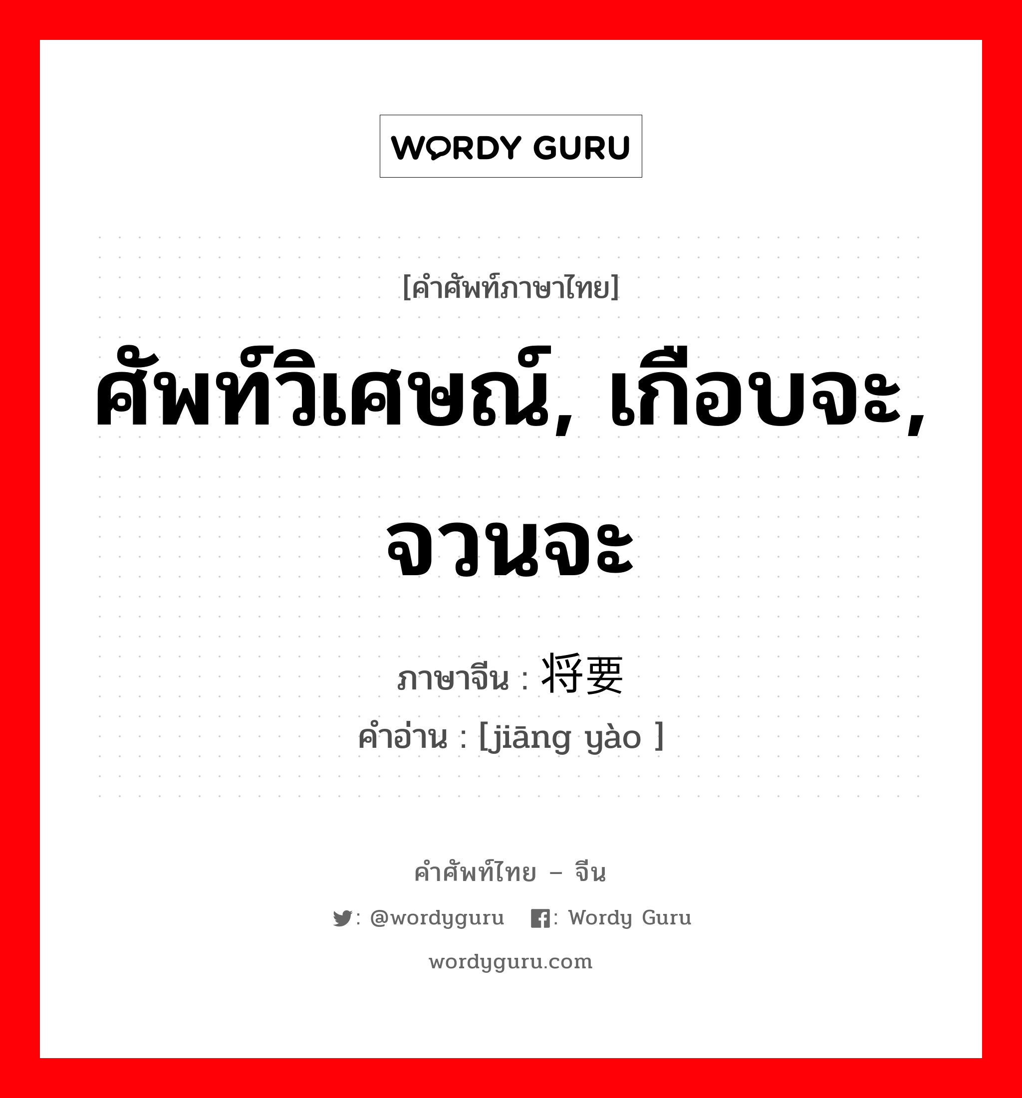 ศัพท์วิเศษณ์, เกือบจะ, จวนจะ ภาษาจีนคืออะไร, คำศัพท์ภาษาไทย - จีน ศัพท์วิเศษณ์, เกือบจะ, จวนจะ ภาษาจีน 将要 คำอ่าน [jiāng yào ]