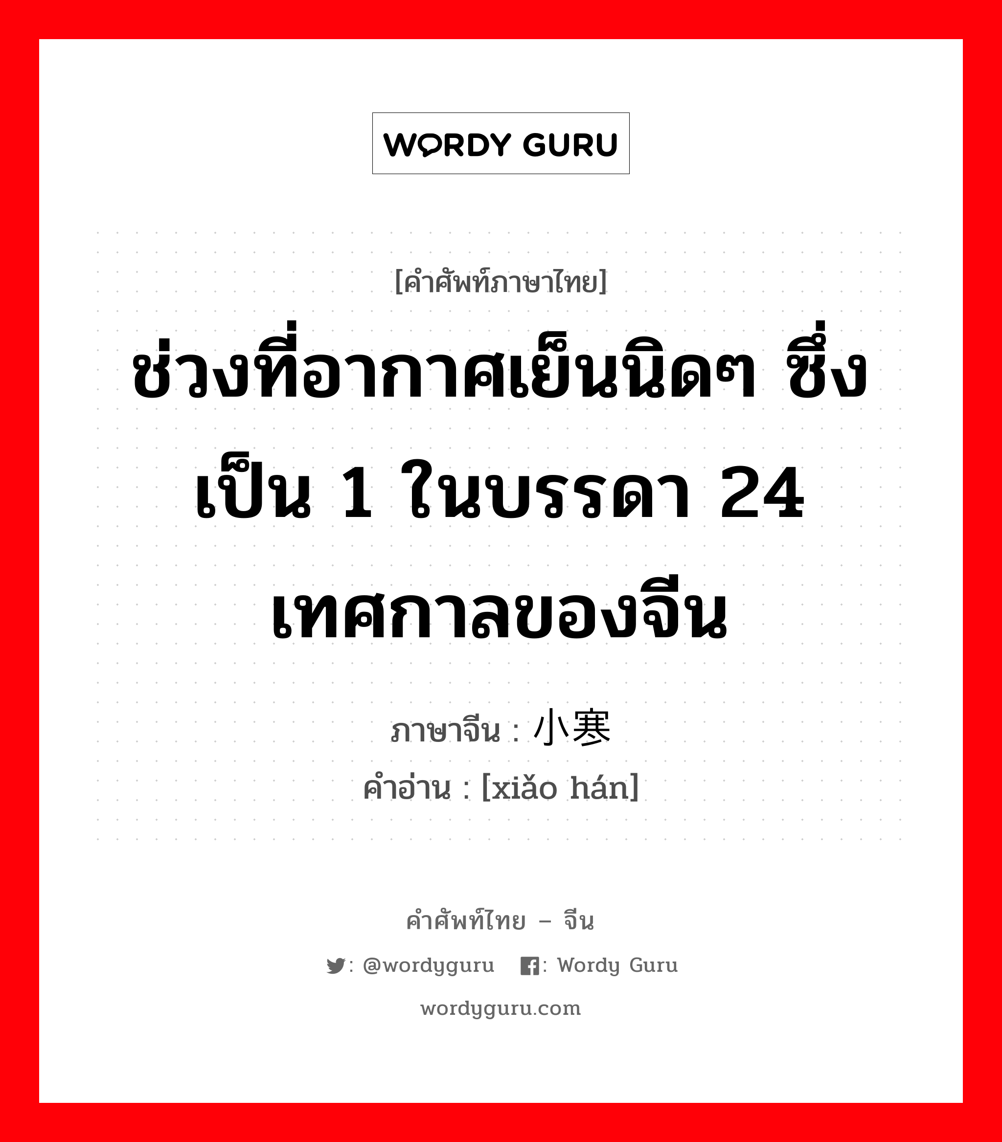 ช่วงที่อากาศเย็นนิดๆ ซึ่งเป็น 1 ในบรรดา 24 เทศกาลของจีน ภาษาจีนคืออะไร, คำศัพท์ภาษาไทย - จีน ช่วงที่อากาศเย็นนิดๆ ซึ่งเป็น 1 ในบรรดา 24 เทศกาลของจีน ภาษาจีน 小寒 คำอ่าน [xiǎo hán]