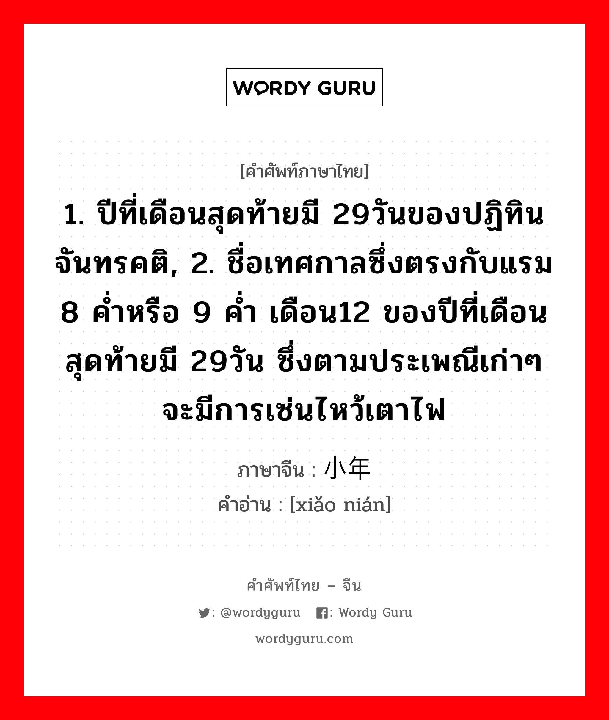 1. ปีที่เดือนสุดท้ายมี 29วันของปฏิทินจันทรคติ, 2. ชื่อเทศกาลซึ่งตรงกับแรม 8 ค่ำหรือ 9 ค่ำ เดือน12 ของปีที่เดือนสุดท้ายมี 29วัน ซึ่งตามประเพณีเก่าๆจะมีการเซ่นไหว้เตาไฟ ภาษาจีนคืออะไร, คำศัพท์ภาษาไทย - จีน 1. ปีที่เดือนสุดท้ายมี 29วันของปฏิทินจันทรคติ, 2. ชื่อเทศกาลซึ่งตรงกับแรม 8 ค่ำหรือ 9 ค่ำ เดือน12 ของปีที่เดือนสุดท้ายมี 29วัน ซึ่งตามประเพณีเก่าๆจะมีการเซ่นไหว้เตาไฟ ภาษาจีน 小年 คำอ่าน [xiǎo nián]