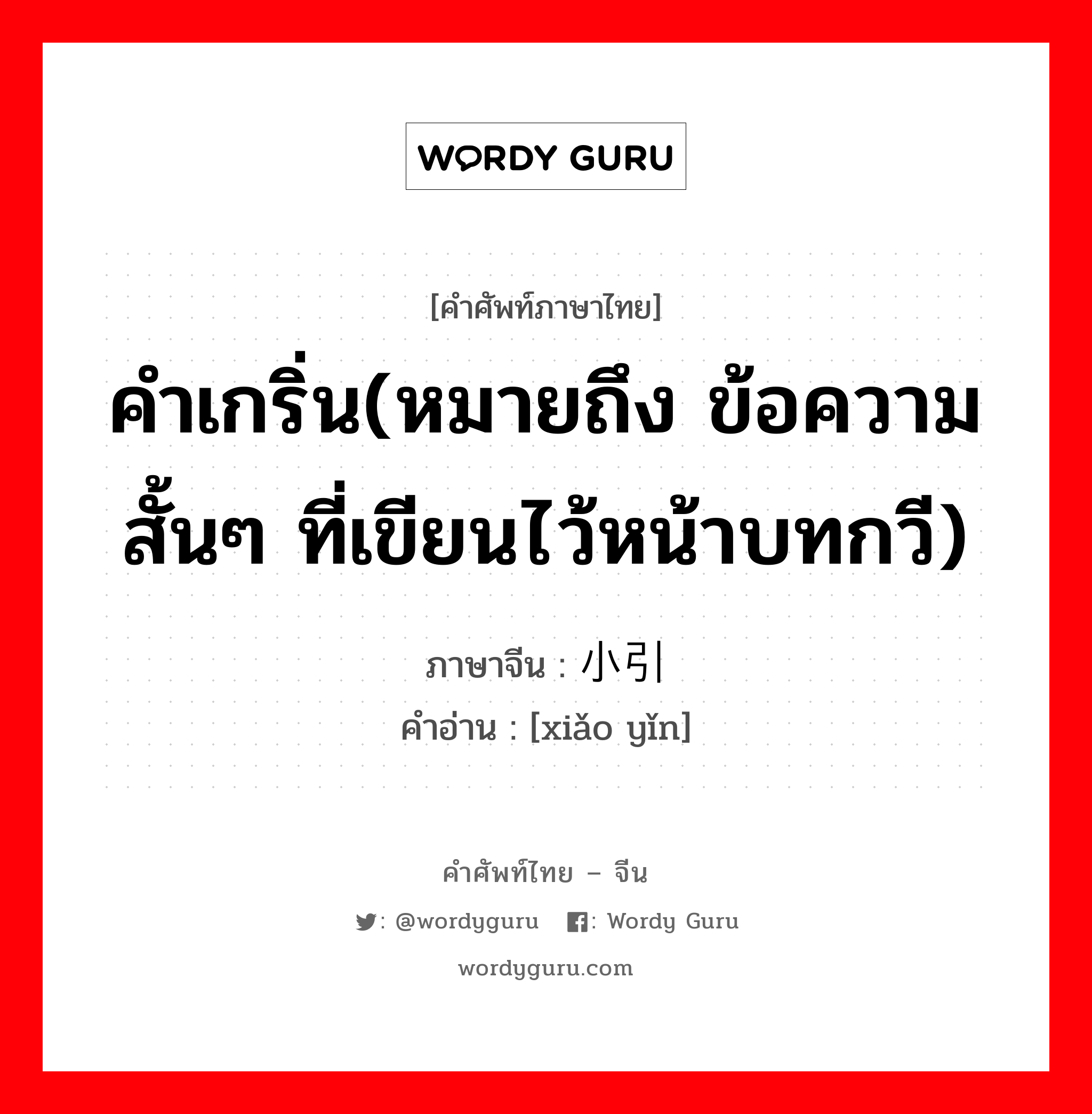 คำเกริ่น(หมายถึง ข้อความสั้นๆ ที่เขียนไว้หน้าบทกวี) ภาษาจีนคืออะไร, คำศัพท์ภาษาไทย - จีน คำเกริ่น(หมายถึง ข้อความสั้นๆ ที่เขียนไว้หน้าบทกวี) ภาษาจีน 小引 คำอ่าน [xiǎo yǐn]