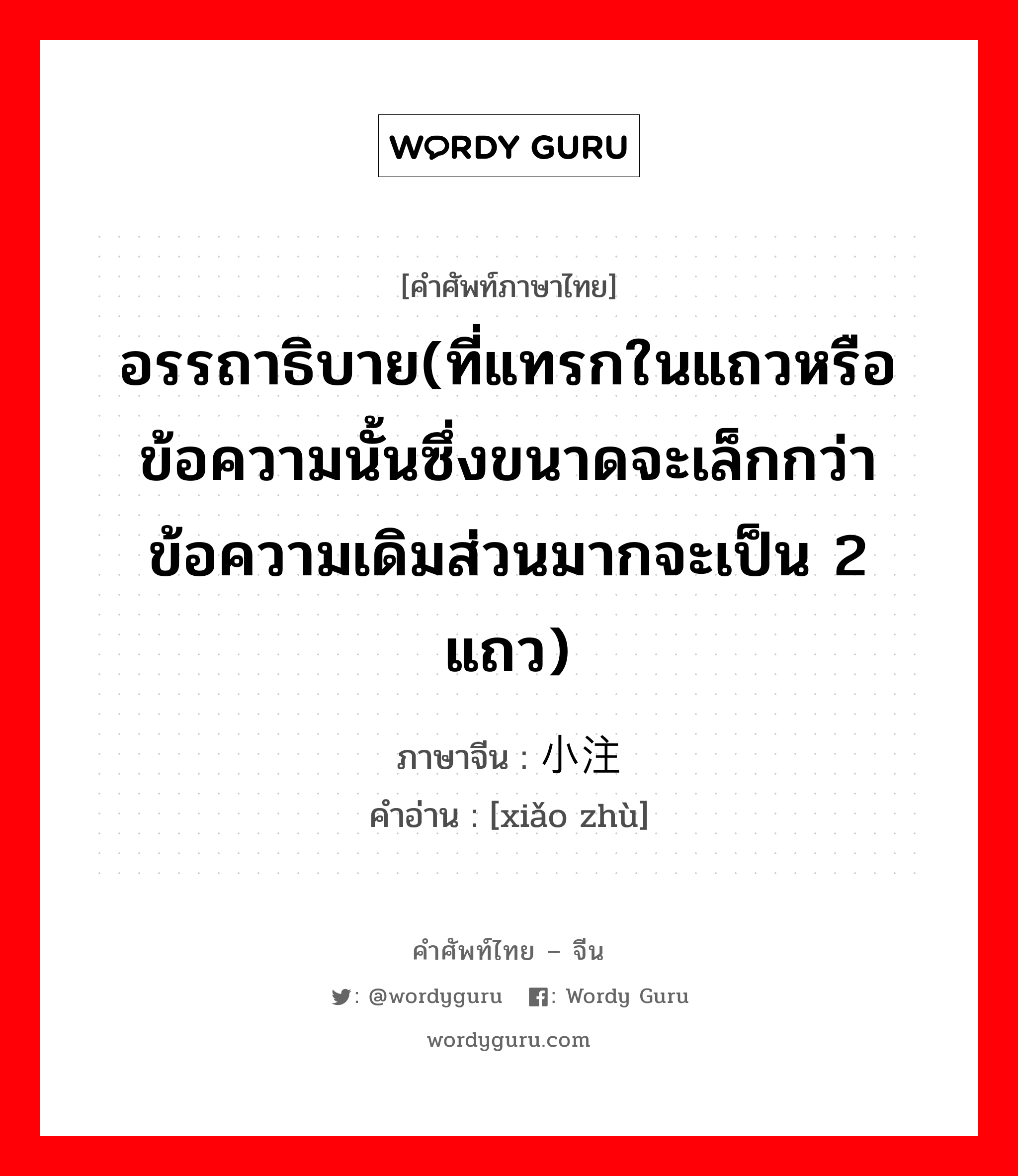 อรรถาธิบาย ภาษาจีนคืออะไร, คำศัพท์ภาษาไทย - จีน อรรถาธิบาย(ที่แทรกในแถวหรือข้อความนั้นซึ่งขนาดจะเล็กกว่าข้อความเดิมส่วนมากจะเป็น 2 แถว) ภาษาจีน 小注 คำอ่าน [xiǎo zhù]