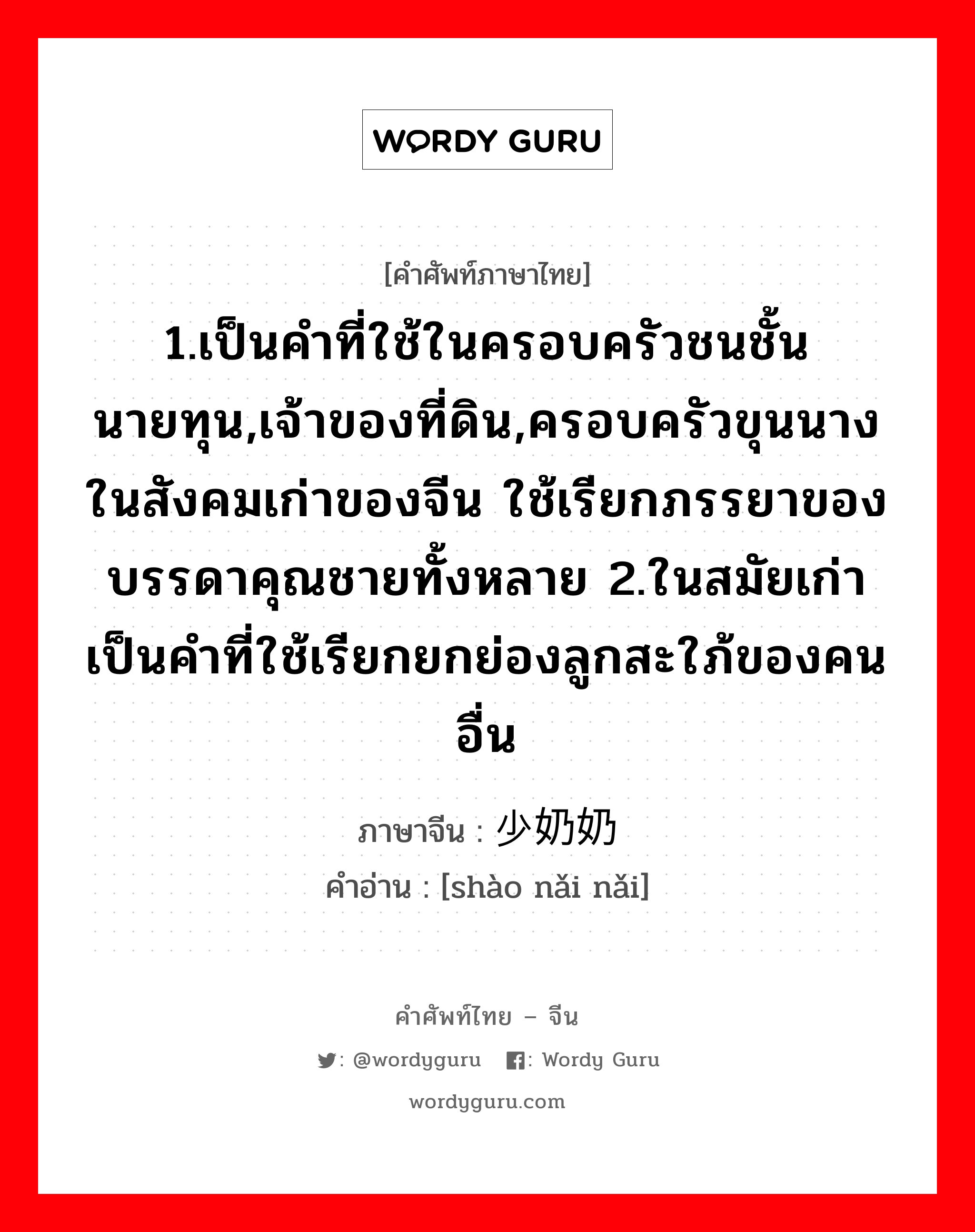 1.เป็นคำที่ใช้ในครอบครัวชนชั้นนายทุน,เจ้าของที่ดิน,ครอบครัวขุนนางในสังคมเก่าของจีน ใช้เรียกภรรยาของบรรดาคุณชายทั้งหลาย 2.ในสมัยเก่าเป็นคำที่ใช้เรียกยกย่องลูกสะใภ้ของคนอื่น ภาษาจีนคืออะไร, คำศัพท์ภาษาไทย - จีน 1.เป็นคำที่ใช้ในครอบครัวชนชั้นนายทุน,เจ้าของที่ดิน,ครอบครัวขุนนางในสังคมเก่าของจีน ใช้เรียกภรรยาของบรรดาคุณชายทั้งหลาย 2.ในสมัยเก่าเป็นคำที่ใช้เรียกยกย่องลูกสะใภ้ของคนอื่น ภาษาจีน 少奶奶 คำอ่าน [shào nǎi nǎi]