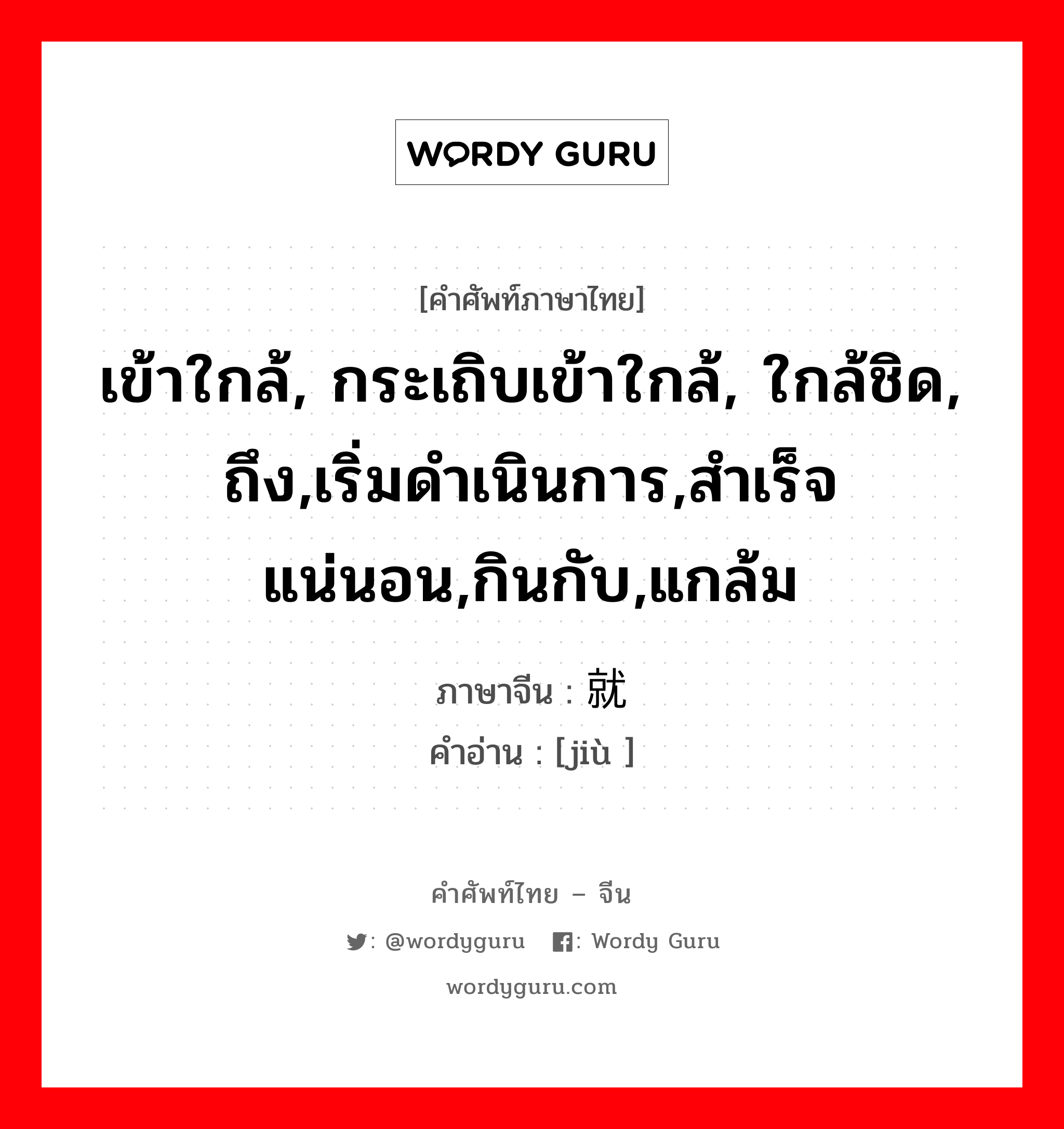 เข้าใกล้, กระเถิบเข้าใกล้, ใกล้ชิด, ถึง,เริ่มดำเนินการ,สำเร็จแน่นอน,กินกับ,แกล้ม ภาษาจีนคืออะไร, คำศัพท์ภาษาไทย - จีน เข้าใกล้, กระเถิบเข้าใกล้, ใกล้ชิด, ถึง,เริ่มดำเนินการ,สำเร็จแน่นอน,กินกับ,แกล้ม ภาษาจีน 就 คำอ่าน [jiù ]