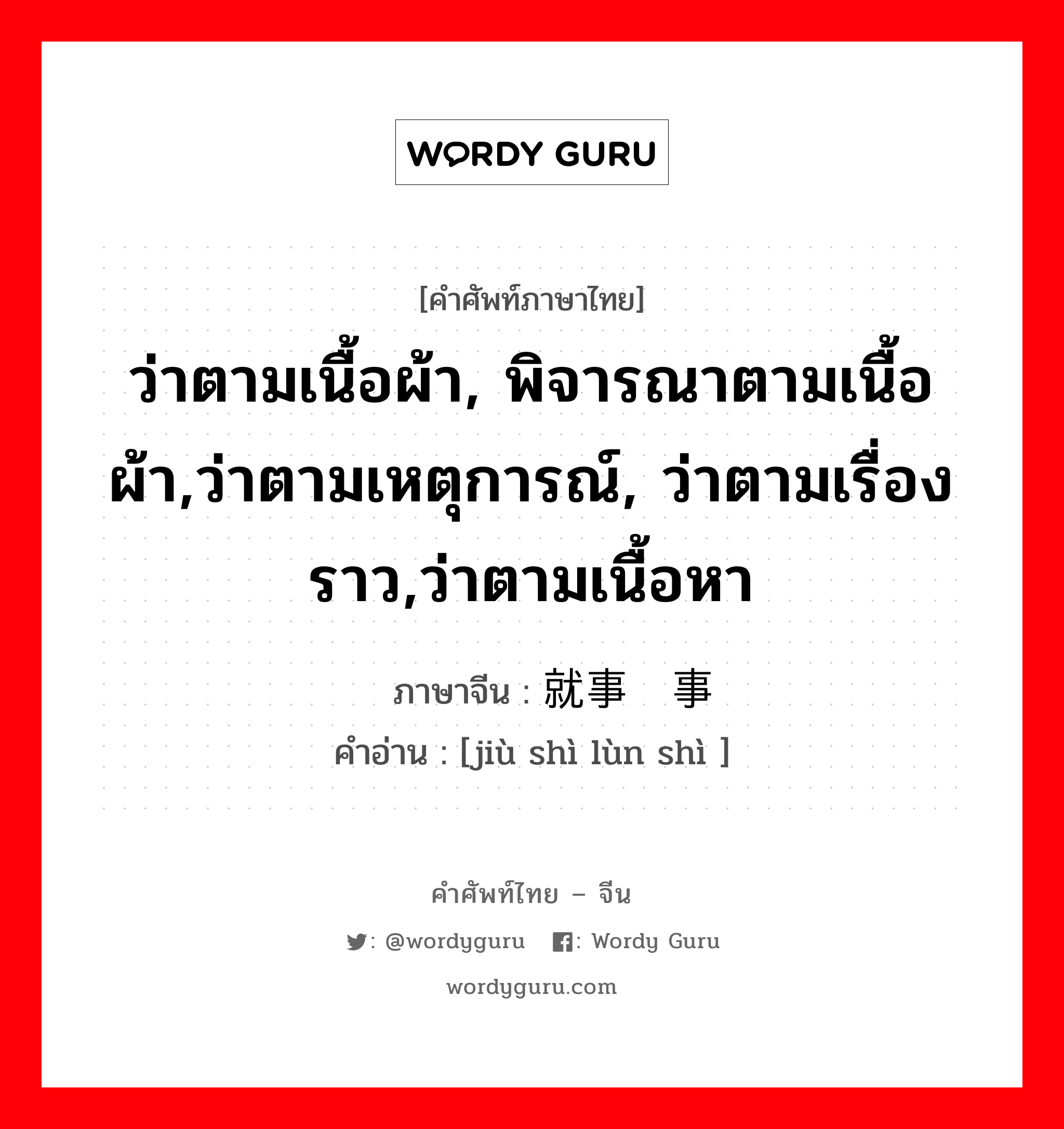 ว่าตามเนื้อผ้า, พิจารณาตามเนื้อผ้า,ว่าตามเหตุการณ์, ว่าตามเรื่องราว,ว่าตามเนื้อหา ภาษาจีนคืออะไร, คำศัพท์ภาษาไทย - จีน ว่าตามเนื้อผ้า, พิจารณาตามเนื้อผ้า,ว่าตามเหตุการณ์, ว่าตามเรื่องราว,ว่าตามเนื้อหา ภาษาจีน 就事论事 คำอ่าน [jiù shì lùn shì ]