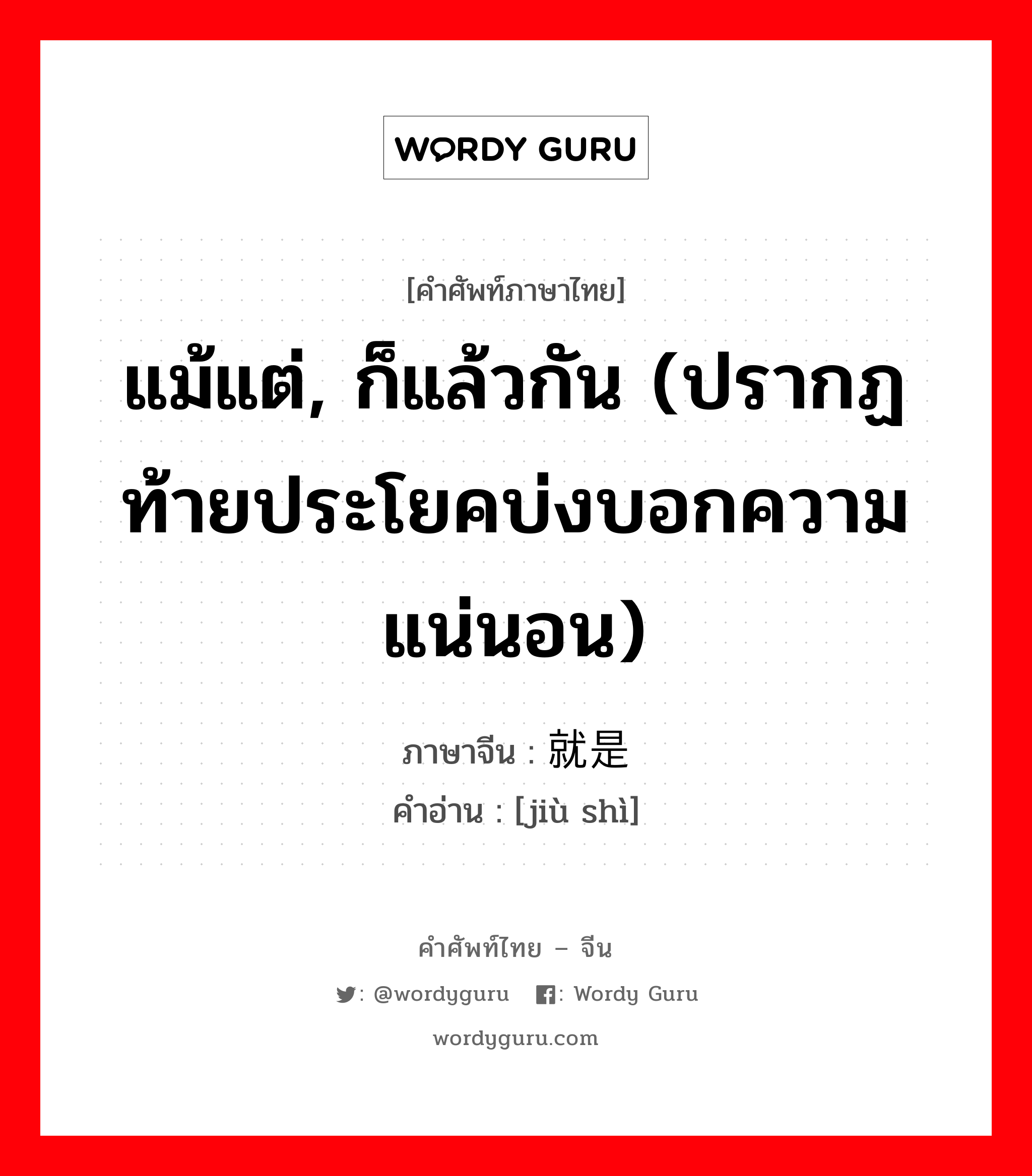 แม้แต่, ก็แล้วกัน (ปรากฏท้ายประโยคบ่งบอกความแน่นอน) ภาษาจีนคืออะไร, คำศัพท์ภาษาไทย - จีน แม้แต่, ก็แล้วกัน (ปรากฏท้ายประโยคบ่งบอกความแน่นอน) ภาษาจีน 就是 คำอ่าน [jiù shì]