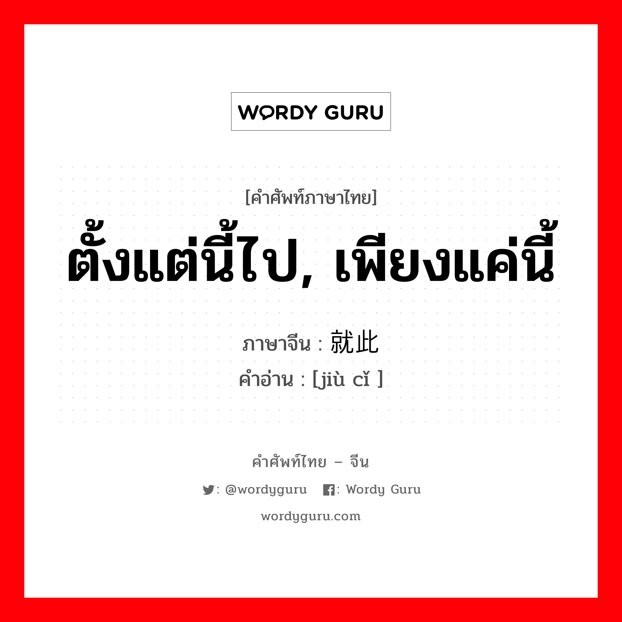 ตั้งแต่นี้ไป, เพียงแค่นี้ ภาษาจีนคืออะไร, คำศัพท์ภาษาไทย - จีน ตั้งแต่นี้ไป, เพียงแค่นี้ ภาษาจีน 就此 คำอ่าน [jiù cǐ ]