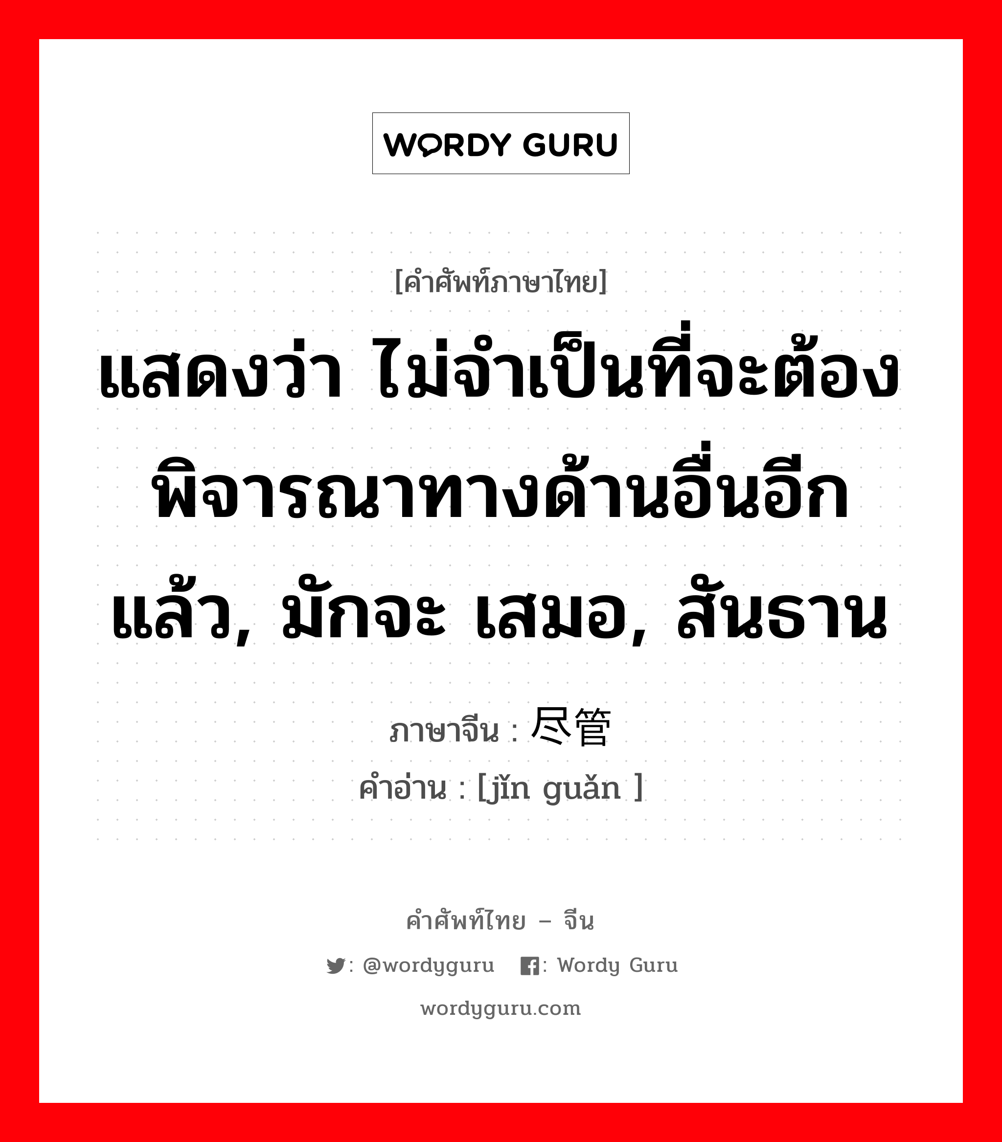 แสดงว่า ไม่จำเป็นที่จะต้องพิจารณาทางด้านอื่นอีกแล้ว, มักจะ เสมอ, สันธาน ภาษาจีนคืออะไร, คำศัพท์ภาษาไทย - จีน แสดงว่า ไม่จำเป็นที่จะต้องพิจารณาทางด้านอื่นอีกแล้ว, มักจะ เสมอ, สันธาน ภาษาจีน 尽管 คำอ่าน [jǐn guǎn ]