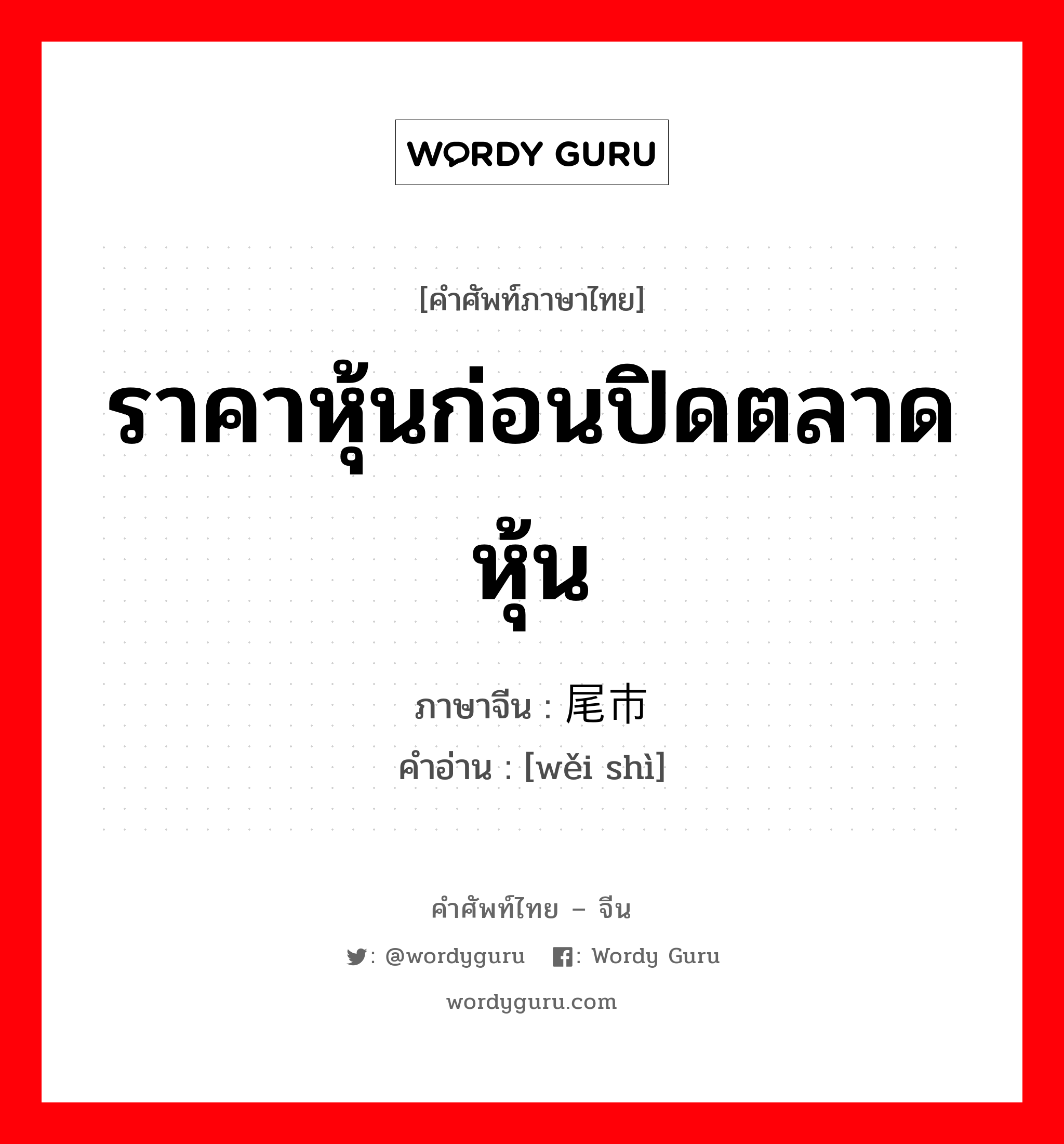 ราคาหุ้นก่อนปิดตลาดหุ้น ภาษาจีนคืออะไร, คำศัพท์ภาษาไทย - จีน ราคาหุ้นก่อนปิดตลาดหุ้น ภาษาจีน 尾市 คำอ่าน [wěi shì]