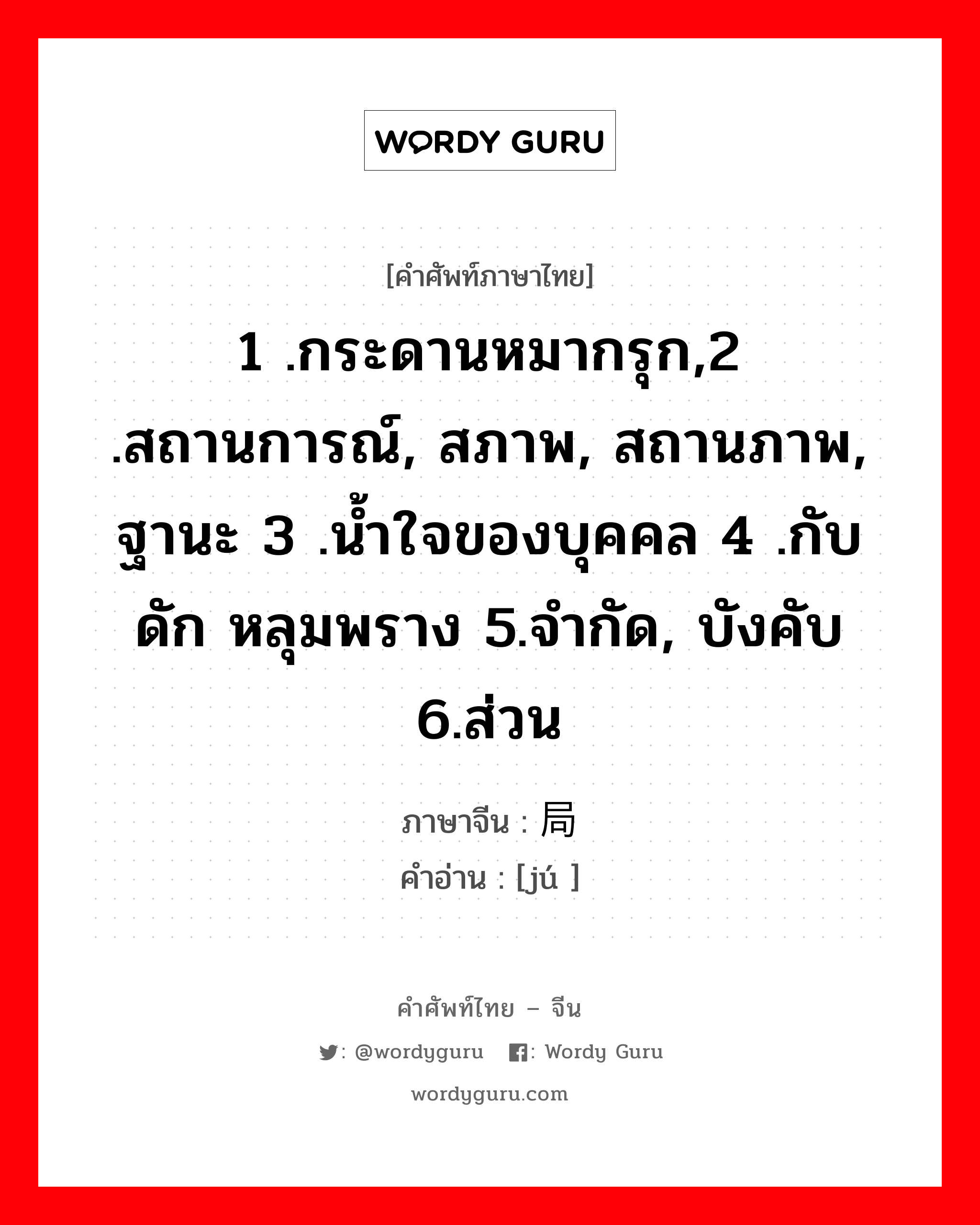 1 .กระดานหมากรุก,2 .สถานการณ์, สภาพ, สถานภาพ, ฐานะ 3 .น้ำใจของบุคคล 4 .กับดัก หลุมพราง 5.จำกัด, บังคับ 6.ส่วน ภาษาจีนคืออะไร, คำศัพท์ภาษาไทย - จีน 1 .กระดานหมากรุก,2 .สถานการณ์, สภาพ, สถานภาพ, ฐานะ 3 .น้ำใจของบุคคล 4 .กับดัก หลุมพราง 5.จำกัด, บังคับ 6.ส่วน ภาษาจีน 局 คำอ่าน [jú ]