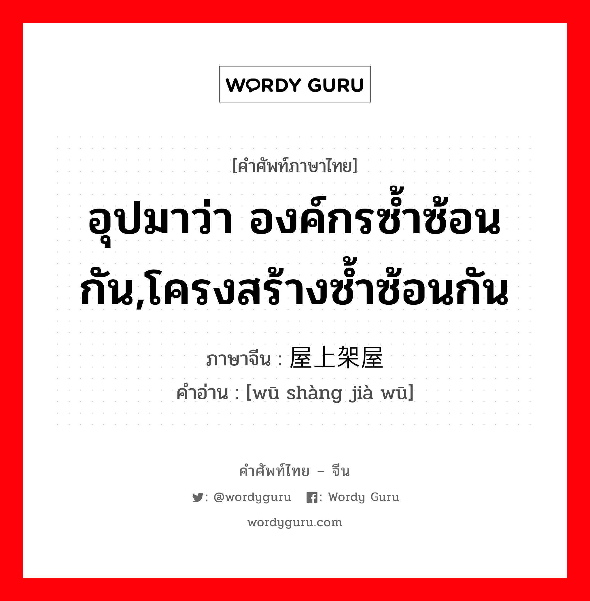 อุปมาว่า องค์กรซ้ำซ้อนกัน,โครงสร้างซ้ำซ้อนกัน ภาษาจีนคืออะไร, คำศัพท์ภาษาไทย - จีน อุปมาว่า องค์กรซ้ำซ้อนกัน,โครงสร้างซ้ำซ้อนกัน ภาษาจีน 屋上架屋 คำอ่าน [wū shàng jià wū]