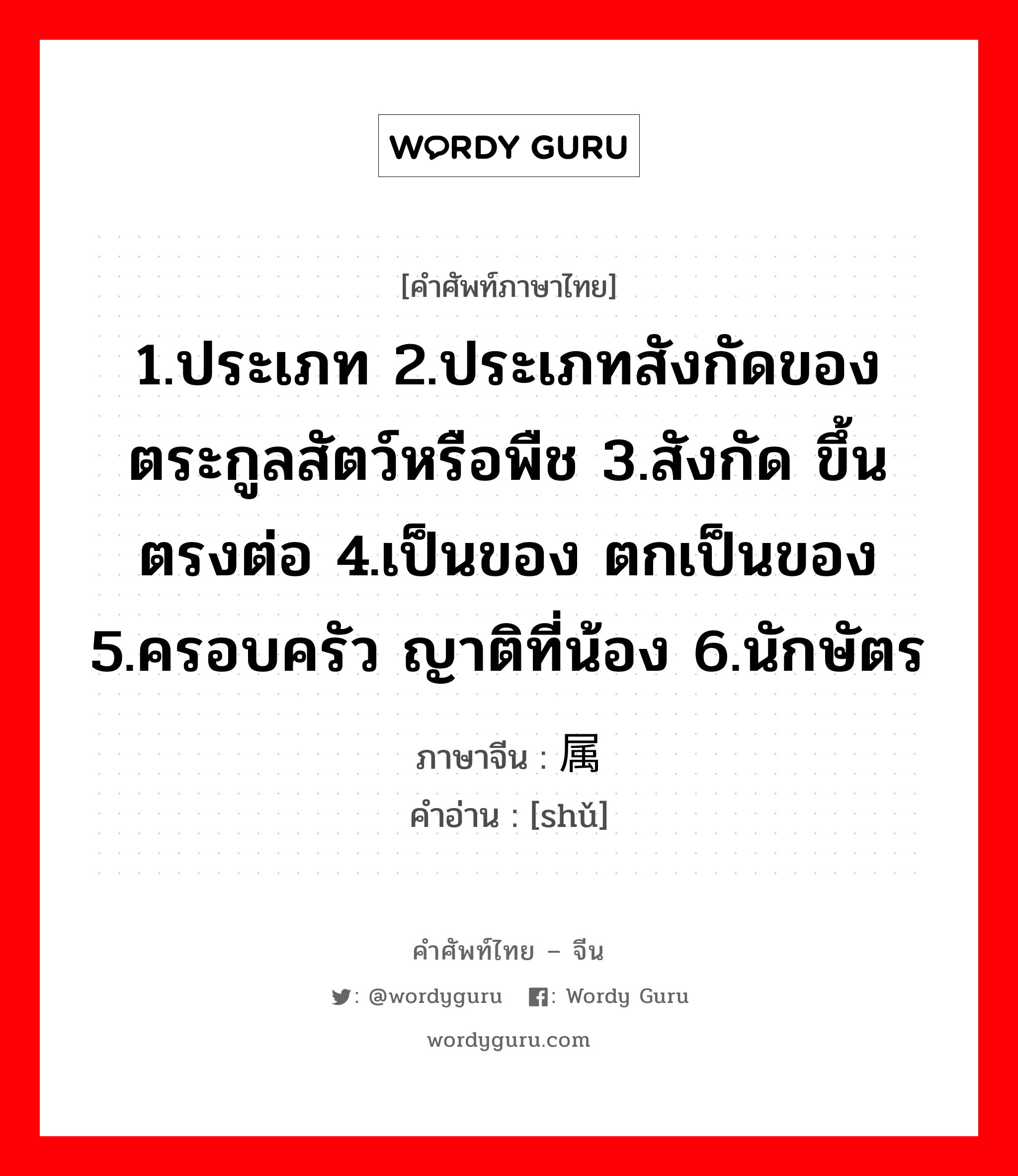 1.ประเภท 2.ประเภทสังกัดของตระกูลสัตว์หรือพืช 3.สังกัด ขึ้นตรงต่อ 4.เป็นของ ตกเป็นของ 5.ครอบครัว ญาติที่น้อง 6.นักษัตร ภาษาจีนคืออะไร, คำศัพท์ภาษาไทย - จีน 1.ประเภท 2.ประเภทสังกัดของตระกูลสัตว์หรือพืช 3.สังกัด ขึ้นตรงต่อ 4.เป็นของ ตกเป็นของ 5.ครอบครัว ญาติที่น้อง 6.นักษัตร ภาษาจีน 属 คำอ่าน [shǔ]