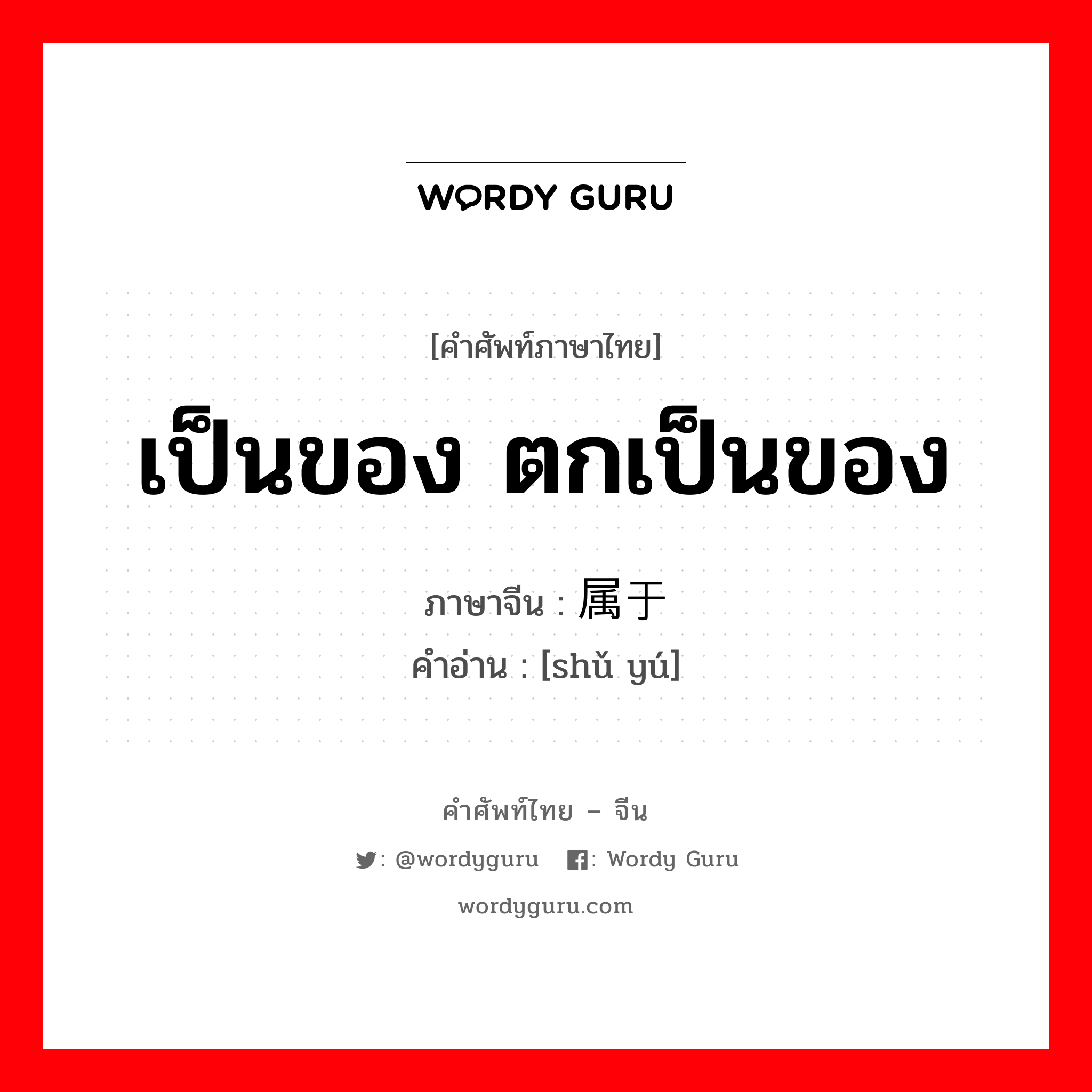 เป็นของ ตกเป็นของ ภาษาจีนคืออะไร, คำศัพท์ภาษาไทย - จีน เป็นของ ตกเป็นของ ภาษาจีน 属于 คำอ่าน [shǔ yú]