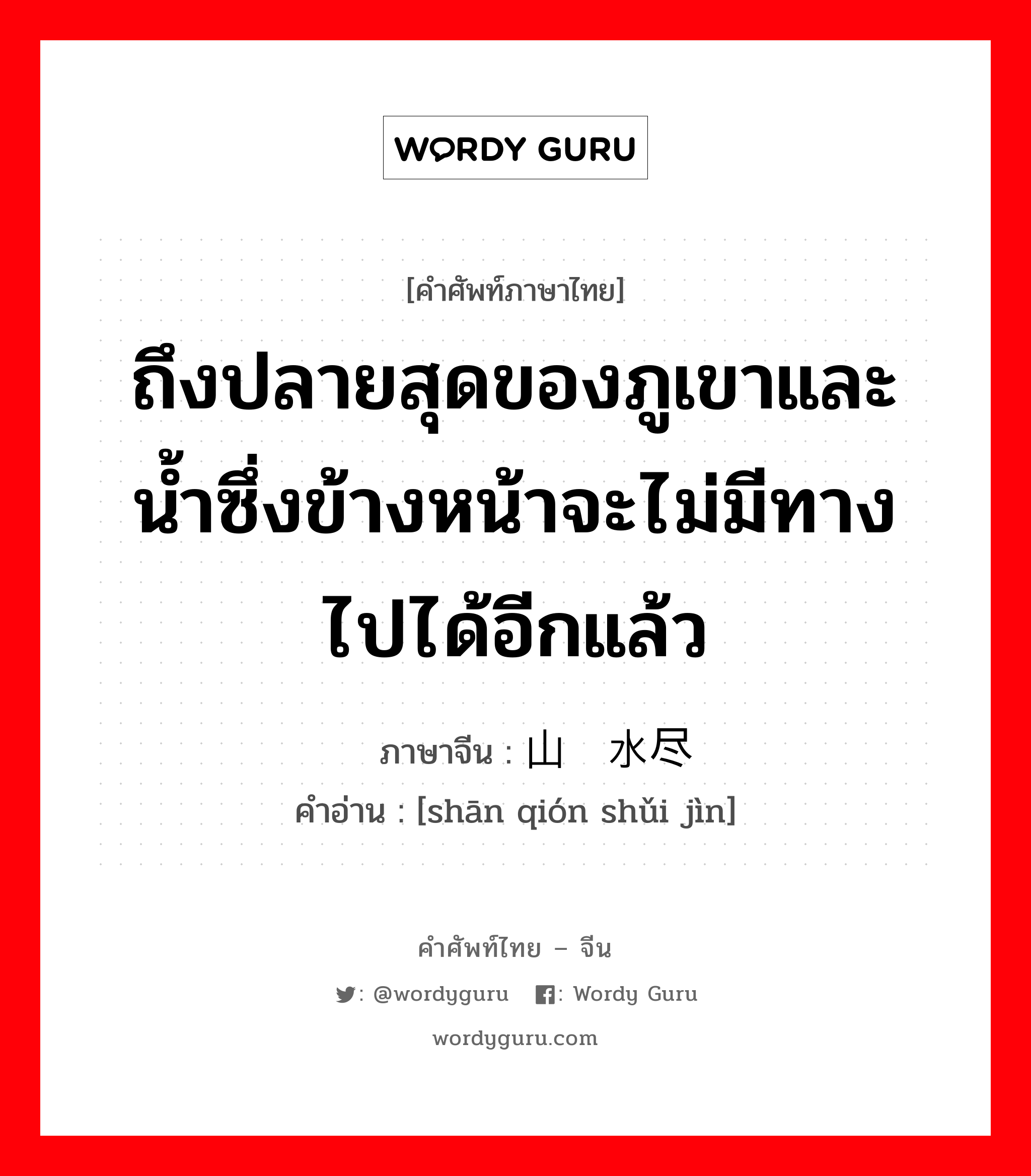 ถึงปลายสุดของภูเขาและน้ำซึ่งข้างหน้าจะไม่มีทางไปได้อีกแล้ว ภาษาจีนคืออะไร, คำศัพท์ภาษาไทย - จีน ถึงปลายสุดของภูเขาและน้ำซึ่งข้างหน้าจะไม่มีทางไปได้อีกแล้ว ภาษาจีน 山穷水尽 คำอ่าน [shān qión shǔi jìn]