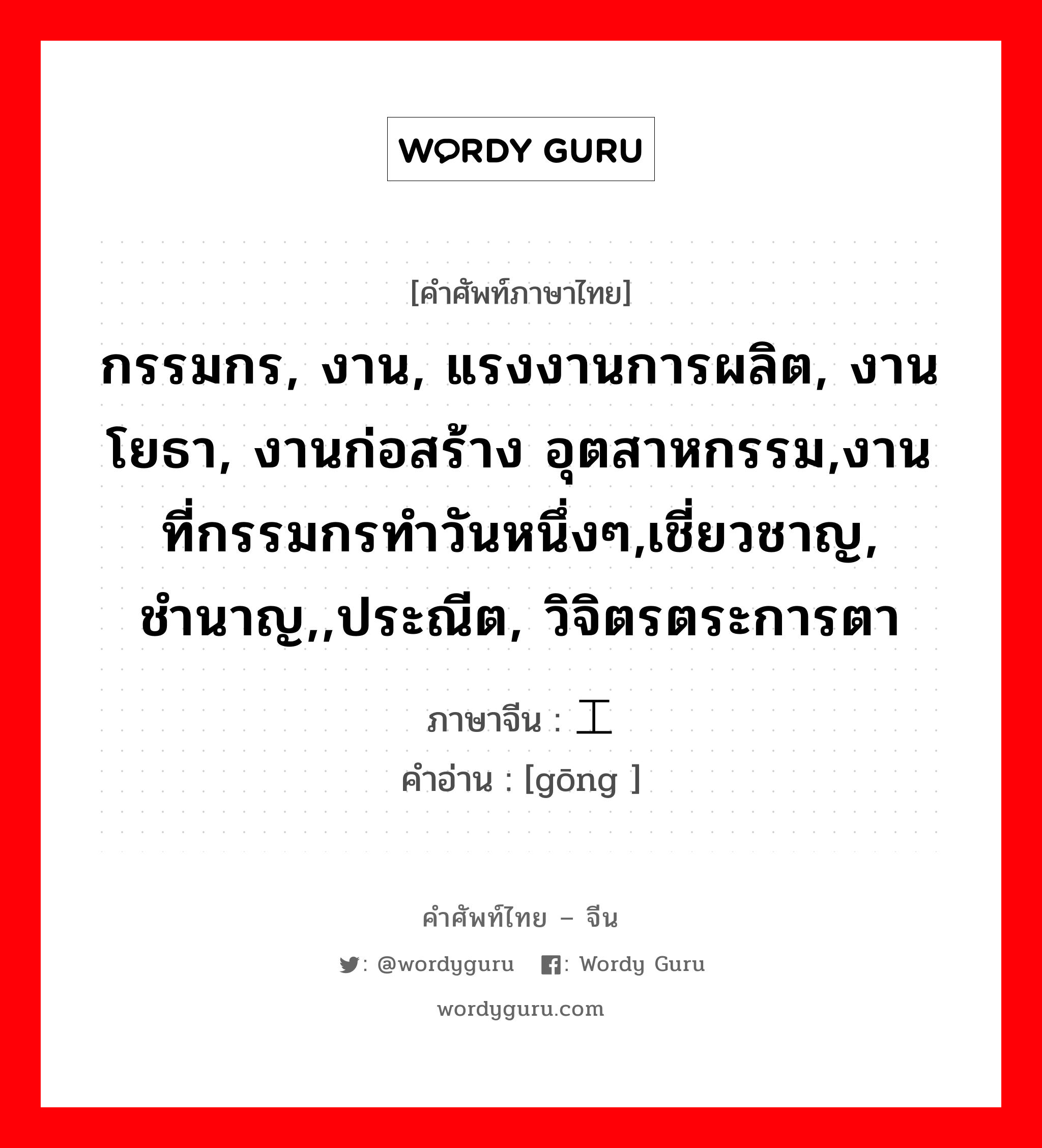 กรรมกร, งาน, แรงงานการผลิต, งานโยธา, งานก่อสร้าง อุตสาหกรรม,งานที่กรรมกรทำวันหนึ่งๆ,เชี่ยวชาญ, ชำนาญ,,ประณีต, วิจิตรตระการตา ภาษาจีนคืออะไร, คำศัพท์ภาษาไทย - จีน กรรมกร, งาน, แรงงานการผลิต, งานโยธา, งานก่อสร้าง อุตสาหกรรม,งานที่กรรมกรทำวันหนึ่งๆ,เชี่ยวชาญ, ชำนาญ,,ประณีต, วิจิตรตระการตา ภาษาจีน 工 คำอ่าน [gōng ]