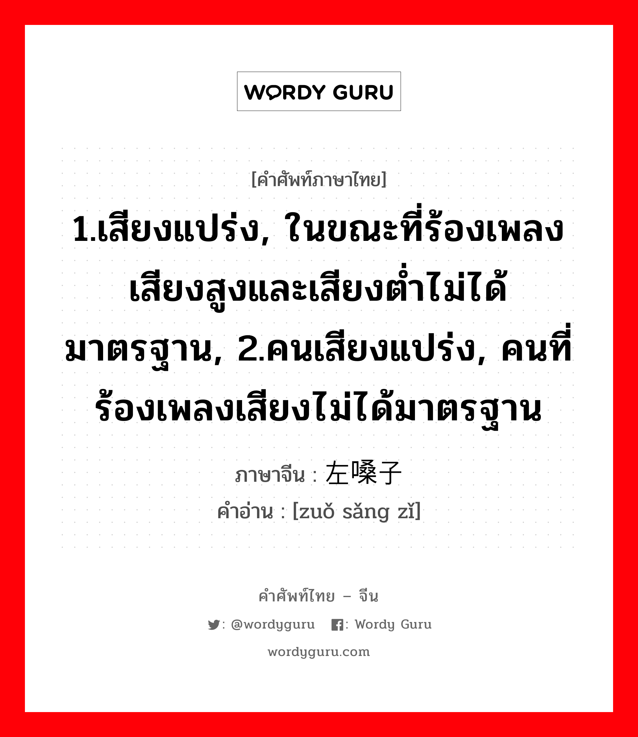 1.เสียงแปร่ง, ในขณะที่ร้องเพลงเสียงสูงและเสียงต่ำไม่ได้มาตรฐาน, 2.คนเสียงแปร่ง, คนที่ร้องเพลงเสียงไม่ได้มาตรฐาน ภาษาจีนคืออะไร, คำศัพท์ภาษาไทย - จีน 1.เสียงแปร่ง, ในขณะที่ร้องเพลงเสียงสูงและเสียงต่ำไม่ได้มาตรฐาน, 2.คนเสียงแปร่ง, คนที่ร้องเพลงเสียงไม่ได้มาตรฐาน ภาษาจีน 左嗓子 คำอ่าน [zuǒ sǎng zǐ]