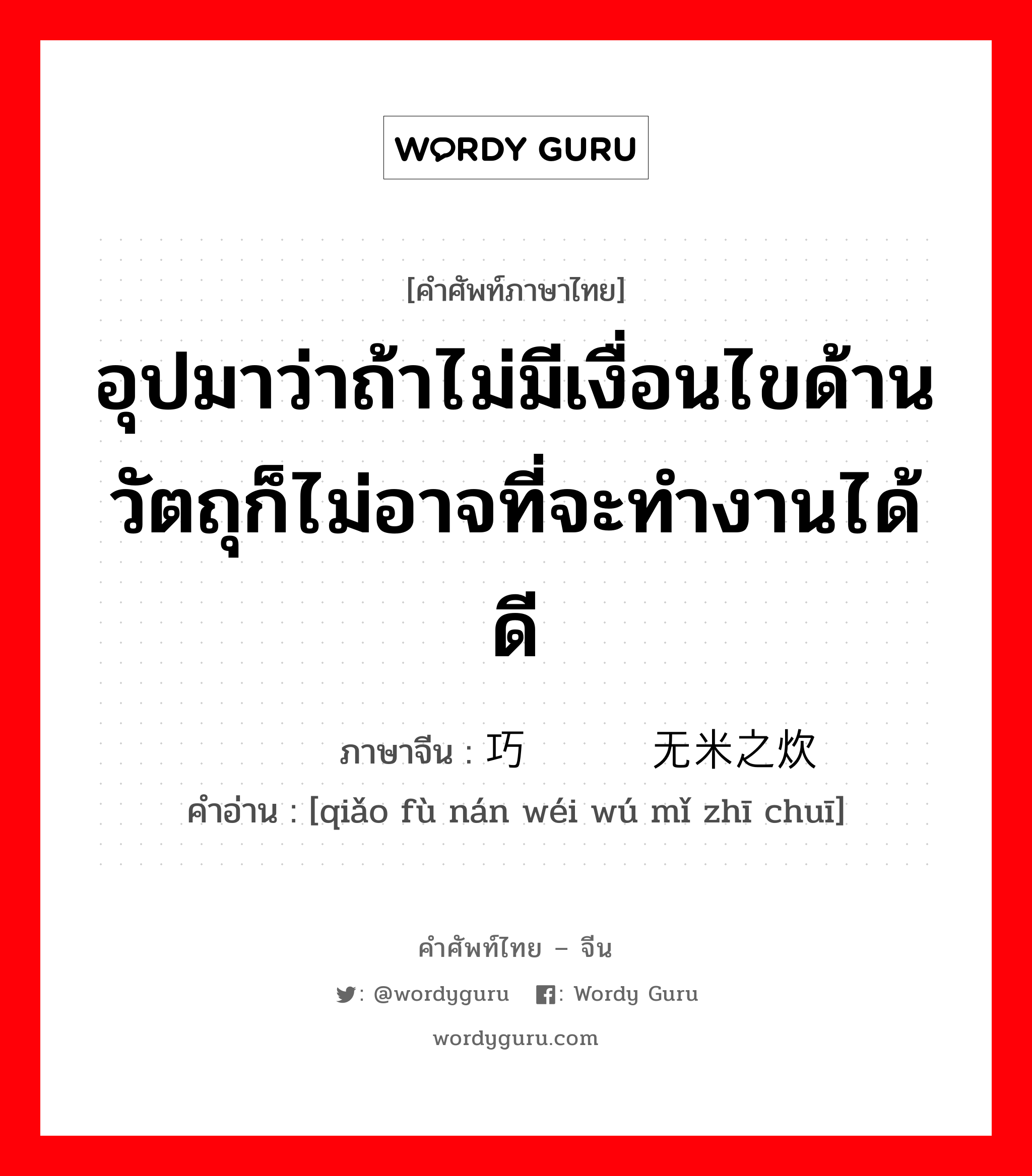 อุปมาว่าถ้าไม่มีเงื่อนไขด้านวัตถุก็ไม่อาจที่จะทำงานได้ดี ภาษาจีนคืออะไร, คำศัพท์ภาษาไทย - จีน อุปมาว่าถ้าไม่มีเงื่อนไขด้านวัตถุก็ไม่อาจที่จะทำงานได้ดี ภาษาจีน 巧妇难为无米之炊 คำอ่าน [qiǎo fù nán wéi wú mǐ zhī chuī]