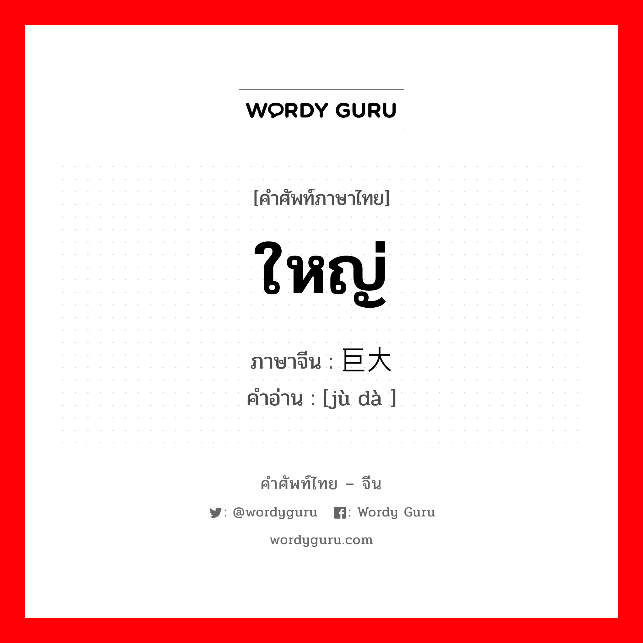 ใหญ่ ภาษาจีนคืออะไร, คำศัพท์ภาษาไทย - จีน ใหญ่ ภาษาจีน 巨大 คำอ่าน [jù dà ]