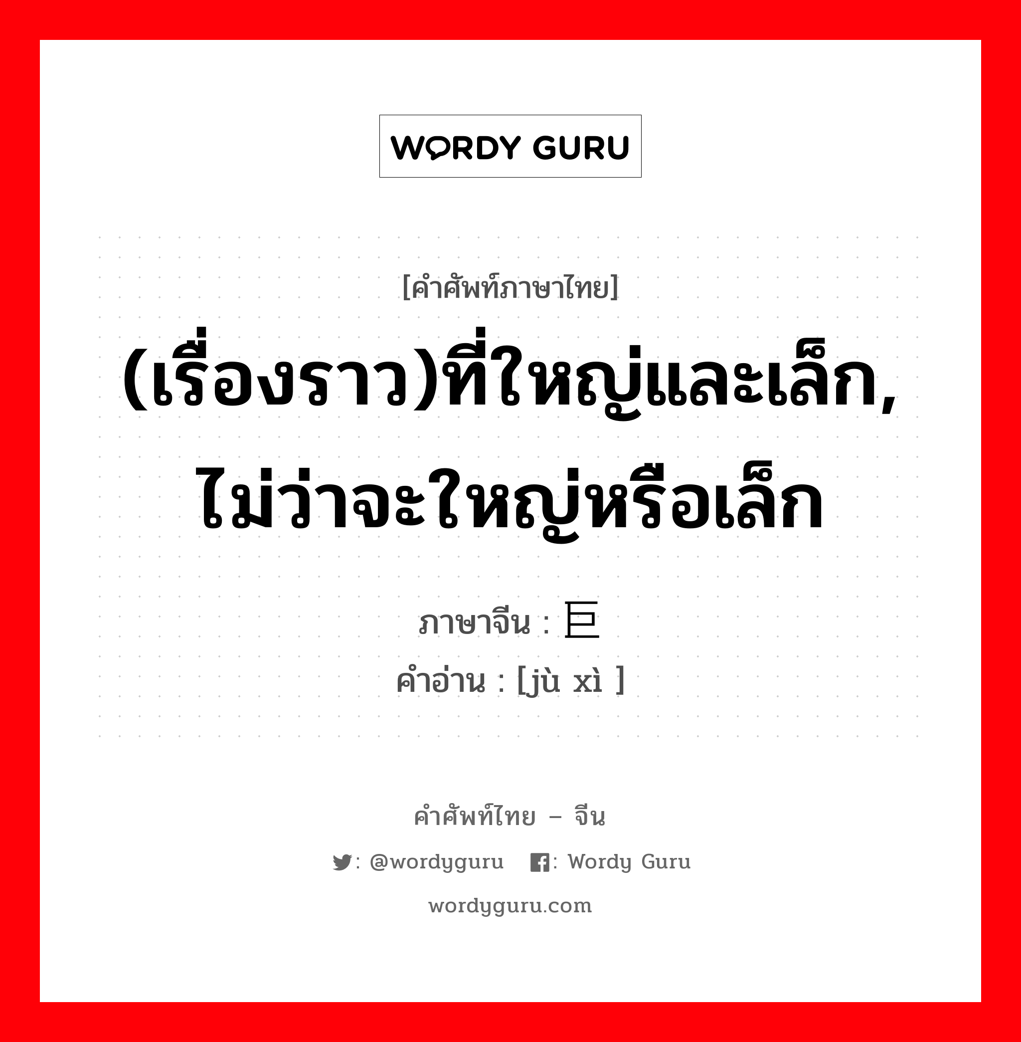 (เรื่องราว)ที่ใหญ่และเล็ก, ไม่ว่าจะใหญ่หรือเล็ก ภาษาจีนคืออะไร, คำศัพท์ภาษาไทย - จีน (เรื่องราว)ที่ใหญ่และเล็ก, ไม่ว่าจะใหญ่หรือเล็ก ภาษาจีน 巨细 คำอ่าน [jù xì ]