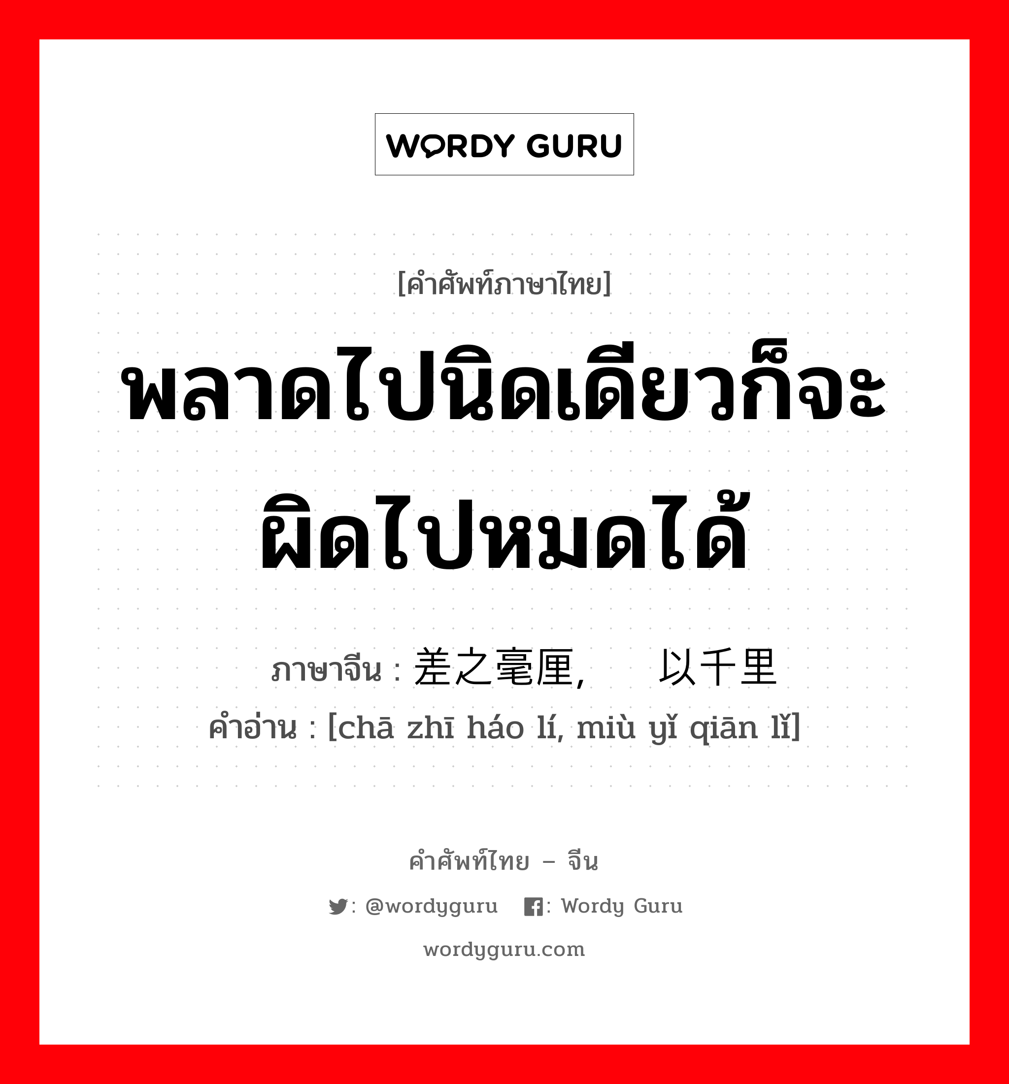 พลาดไปนิดเดียวก็จะผิดไปหมดได้ ภาษาจีนคืออะไร, คำศัพท์ภาษาไทย - จีน พลาดไปนิดเดียวก็จะผิดไปหมดได้ ภาษาจีน 差之毫厘，谬以千里 คำอ่าน [chā zhī háo lí, miù yǐ qiān lǐ]