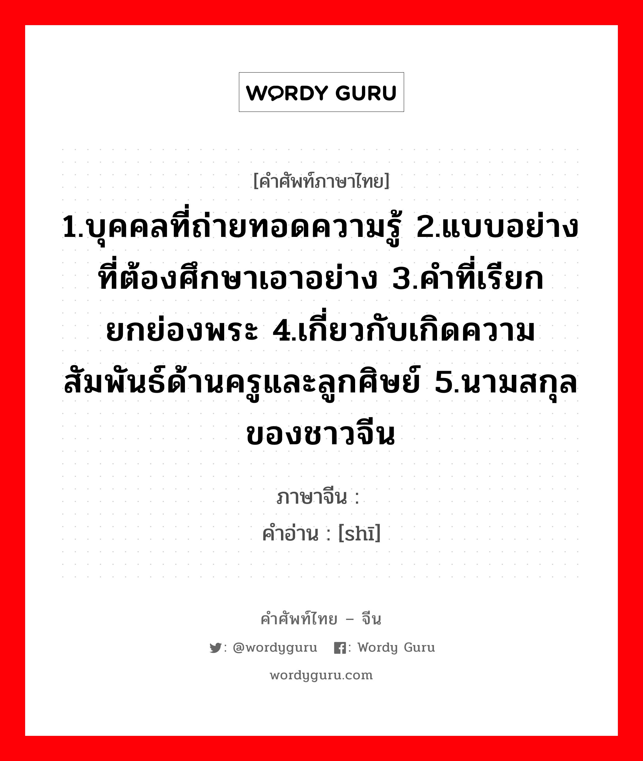 1.บุคคลที่ถ่ายทอดความรู้ 2.แบบอย่างที่ต้องศึกษาเอาอย่าง 3.คำที่เรียกยกย่องพระ 4.เกี่ยวกับเกิดความสัมพันธ์ด้านครูและลูกศิษย์ 5.นามสกุลของชาวจีน ภาษาจีนคืออะไร, คำศัพท์ภาษาไทย - จีน 1.บุคคลที่ถ่ายทอดความรู้ 2.แบบอย่างที่ต้องศึกษาเอาอย่าง 3.คำที่เรียกยกย่องพระ 4.เกี่ยวกับเกิดความสัมพันธ์ด้านครูและลูกศิษย์ 5.นามสกุลของชาวจีน ภาษาจีน 师 คำอ่าน [shī]