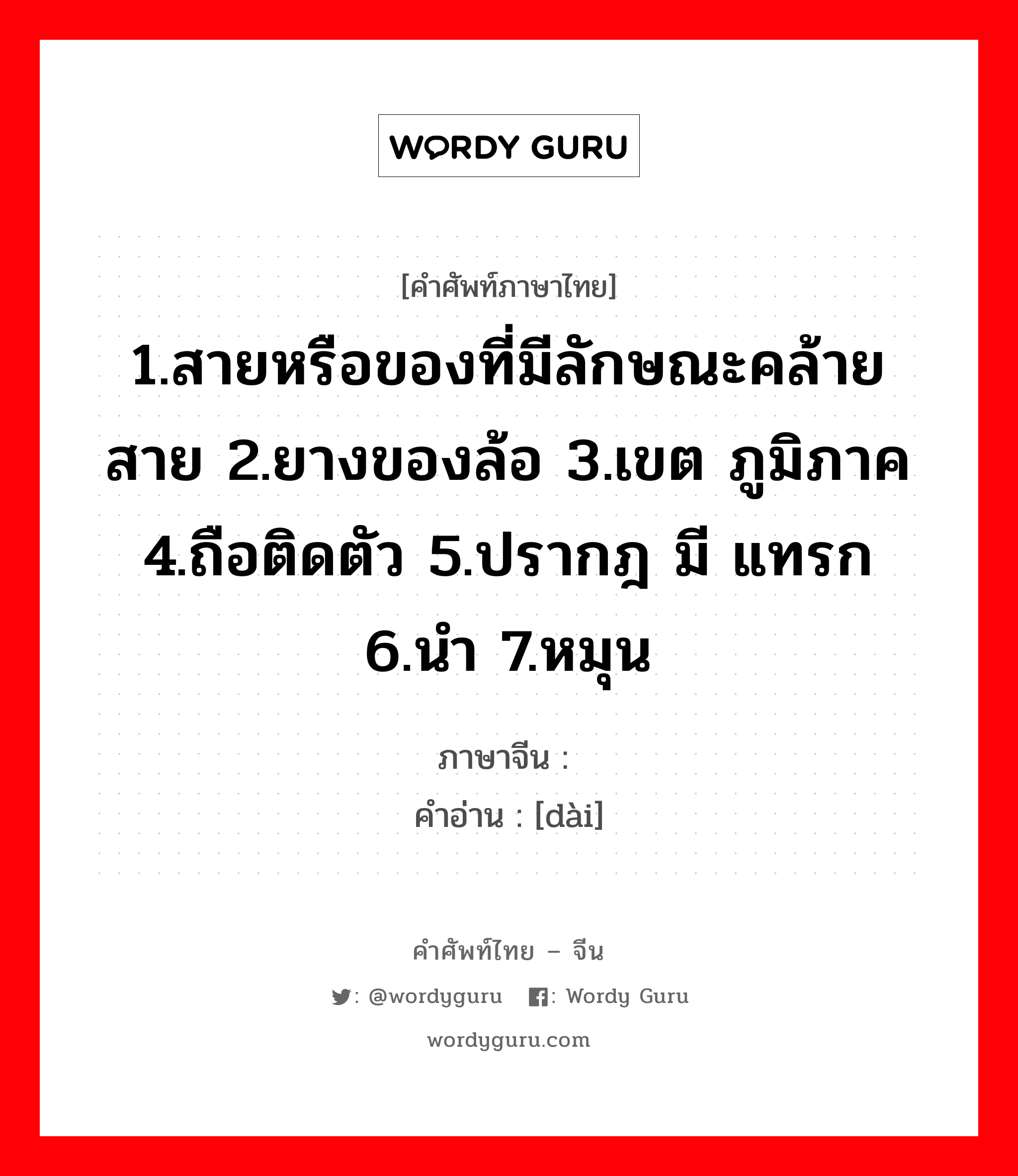 1.สายหรือของที่มีลักษณะคล้ายสาย 2.ยางของล้อ 3.เขต ภูมิภาค 4.ถือติดตัว 5.ปรากฎ มี แทรก 6.นำ 7.หมุน ภาษาจีนคืออะไร, คำศัพท์ภาษาไทย - จีน 1.สายหรือของที่มีลักษณะคล้ายสาย 2.ยางของล้อ 3.เขต ภูมิภาค 4.ถือติดตัว 5.ปรากฎ มี แทรก 6.นำ 7.หมุน ภาษาจีน 带 คำอ่าน [dài]