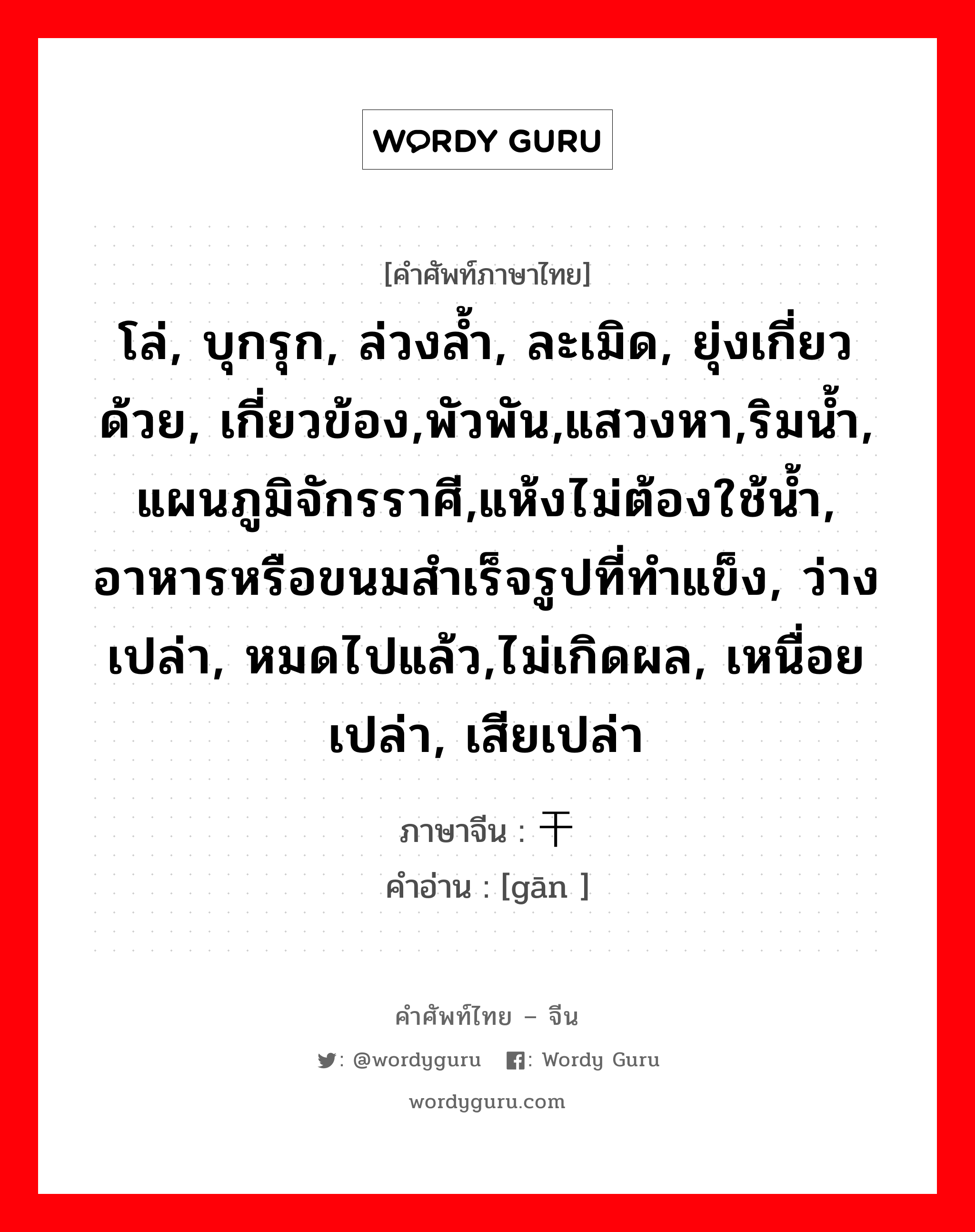 โล่, บุกรุก, ล่วงล้ำ, ละเมิด, ยุ่งเกี่ยวด้วย, เกี่ยวข้อง,พัวพัน,แสวงหา,ริมน้ำ, แผนภูมิจักรราศี,แห้งไม่ต้องใช้น้ำ, อาหารหรือขนมสำเร็จรูปที่ทำแข็ง, ว่างเปล่า, หมดไปแล้ว,ไม่เกิดผล, เหนื่อยเปล่า, เสียเปล่า ภาษาจีนคืออะไร, คำศัพท์ภาษาไทย - จีน โล่, บุกรุก, ล่วงล้ำ, ละเมิด, ยุ่งเกี่ยวด้วย, เกี่ยวข้อง,พัวพัน,แสวงหา,ริมน้ำ, แผนภูมิจักรราศี,แห้งไม่ต้องใช้น้ำ, อาหารหรือขนมสำเร็จรูปที่ทำแข็ง, ว่างเปล่า, หมดไปแล้ว,ไม่เกิดผล, เหนื่อยเปล่า, เสียเปล่า ภาษาจีน 干 คำอ่าน [gān ]