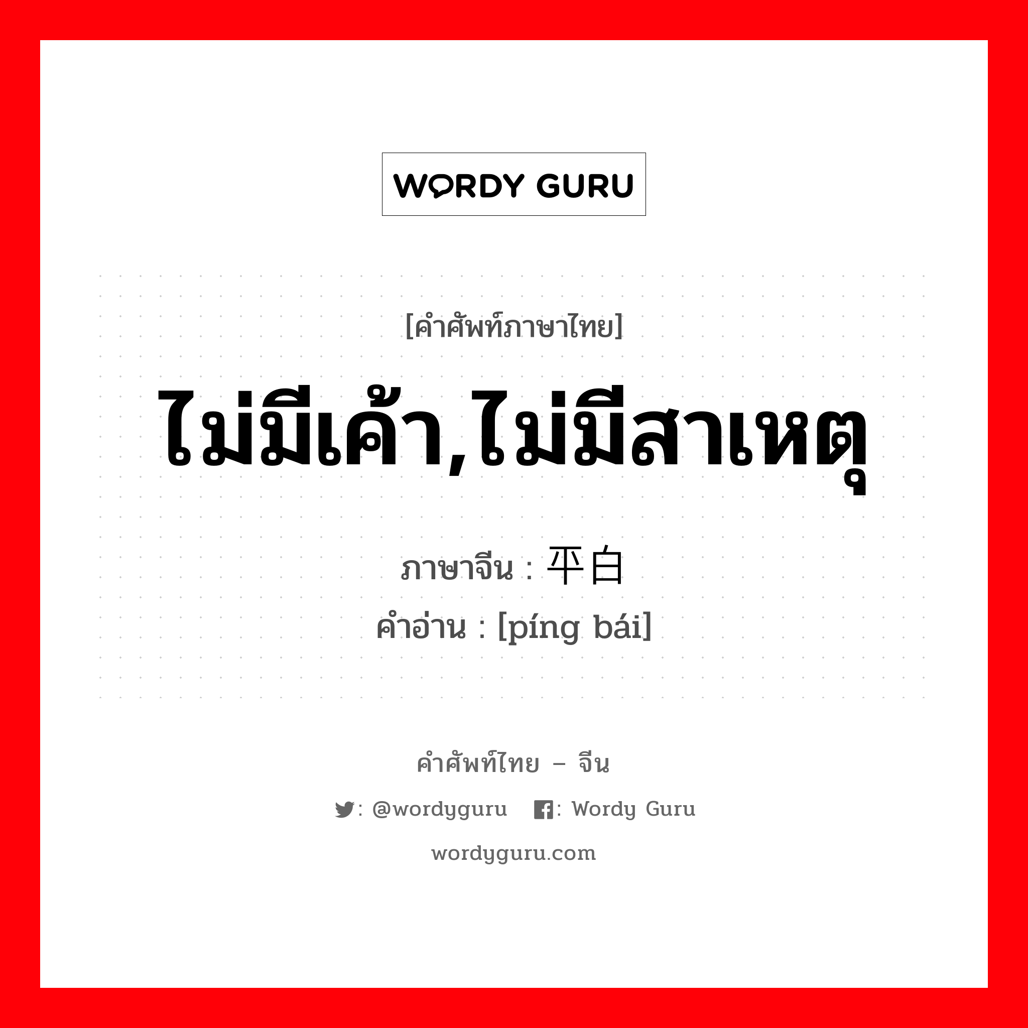 ไม่มีเค้า,ไม่มีสาเหตุ ภาษาจีนคืออะไร, คำศัพท์ภาษาไทย - จีน ไม่มีเค้า,ไม่มีสาเหตุ ภาษาจีน 平白 คำอ่าน [píng bái]