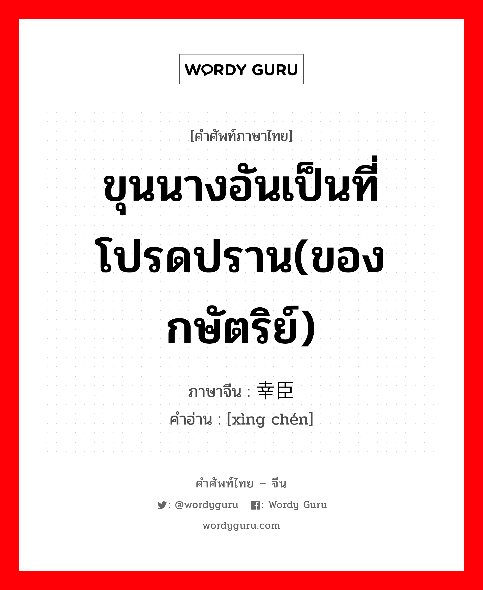 ขุนนางอันเป็นที่โปรดปราน(ของกษัตริย์) ภาษาจีนคืออะไร, คำศัพท์ภาษาไทย - จีน ขุนนางอันเป็นที่โปรดปราน(ของกษัตริย์) ภาษาจีน 幸臣 คำอ่าน [xìng chén]