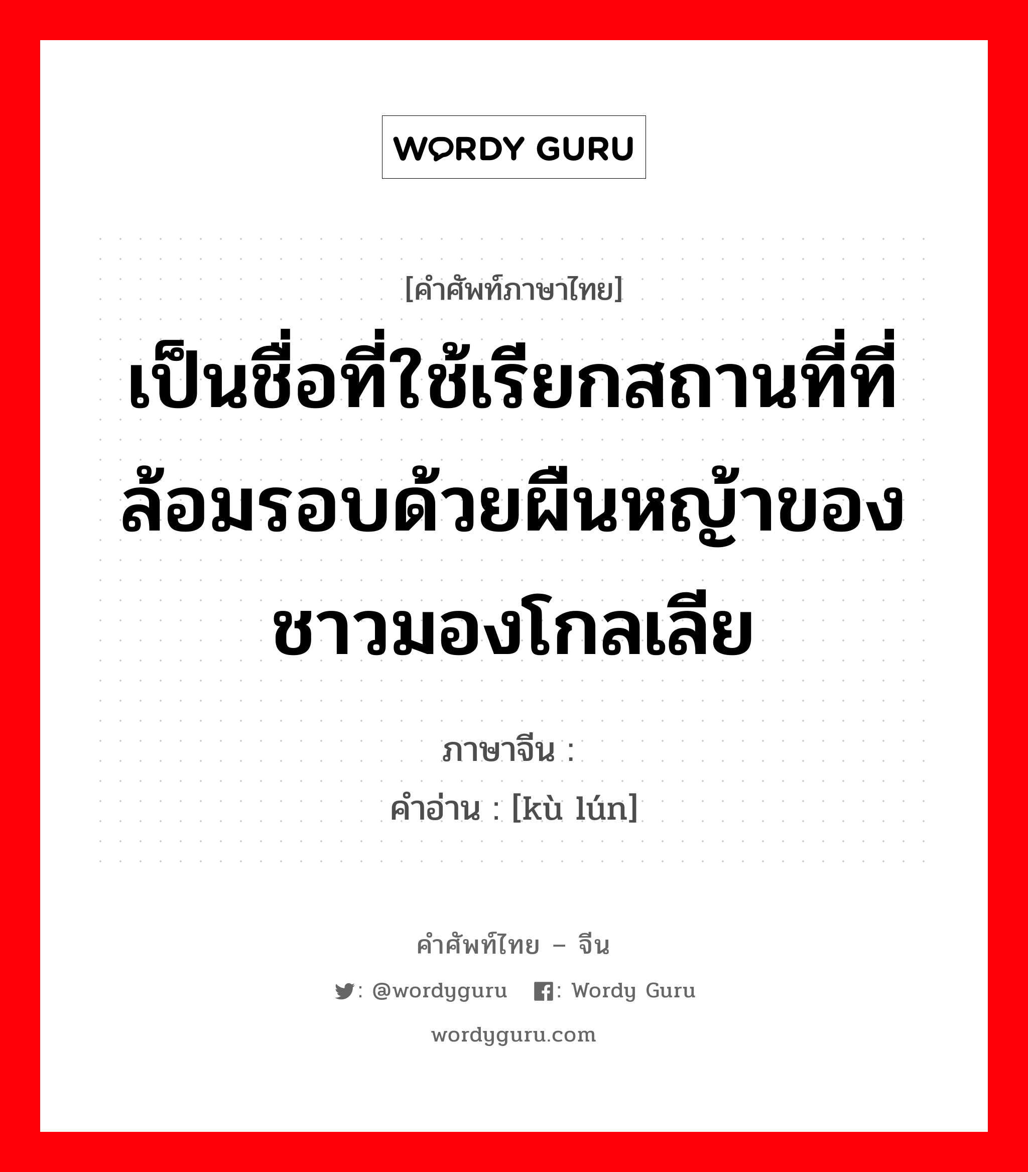 เป็นชื่อที่ใช้เรียกสถานที่ที่ล้อมรอบด้วยผืนหญ้าของชาวมองโกลเลีย ภาษาจีนคืออะไร, คำศัพท์ภาษาไทย - จีน เป็นชื่อที่ใช้เรียกสถานที่ที่ล้อมรอบด้วยผืนหญ้าของชาวมองโกลเลีย ภาษาจีน 库伦 คำอ่าน [kù lún]