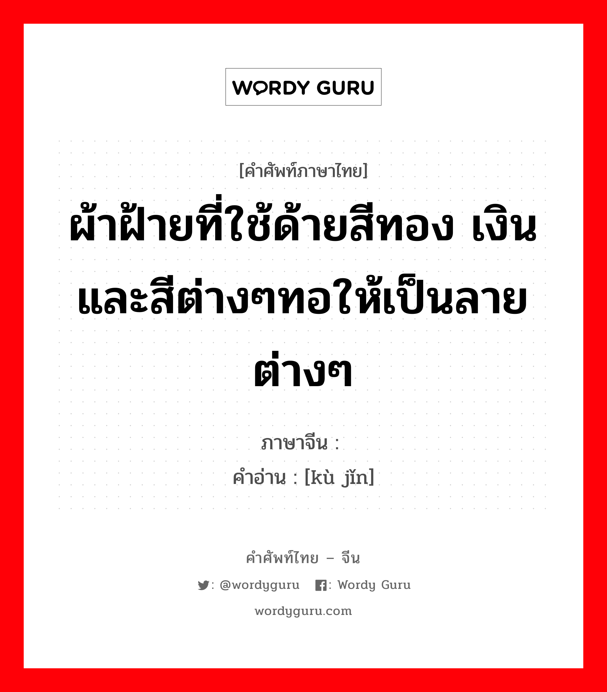 ผ้าฝ้ายที่ใช้ด้ายสีทอง เงินและสีต่างๆทอให้เป็นลายต่างๆ ภาษาจีนคืออะไร, คำศัพท์ภาษาไทย - จีน ผ้าฝ้ายที่ใช้ด้ายสีทอง เงินและสีต่างๆทอให้เป็นลายต่างๆ ภาษาจีน 库锦 คำอ่าน [kù jǐn]