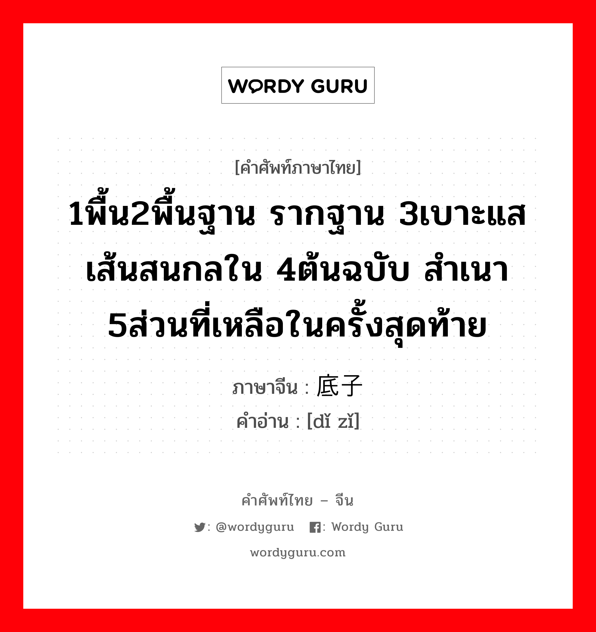 1พื้น2พื้นฐาน รากฐาน 3เบาะแส เส้นสนกลใน 4ต้นฉบับ สำเนา 5ส่วนที่เหลือในครั้งสุดท้าย ภาษาจีนคืออะไร, คำศัพท์ภาษาไทย - จีน 1พื้น2พื้นฐาน รากฐาน 3เบาะแส เส้นสนกลใน 4ต้นฉบับ สำเนา 5ส่วนที่เหลือในครั้งสุดท้าย ภาษาจีน 底子 คำอ่าน [dǐ zǐ]