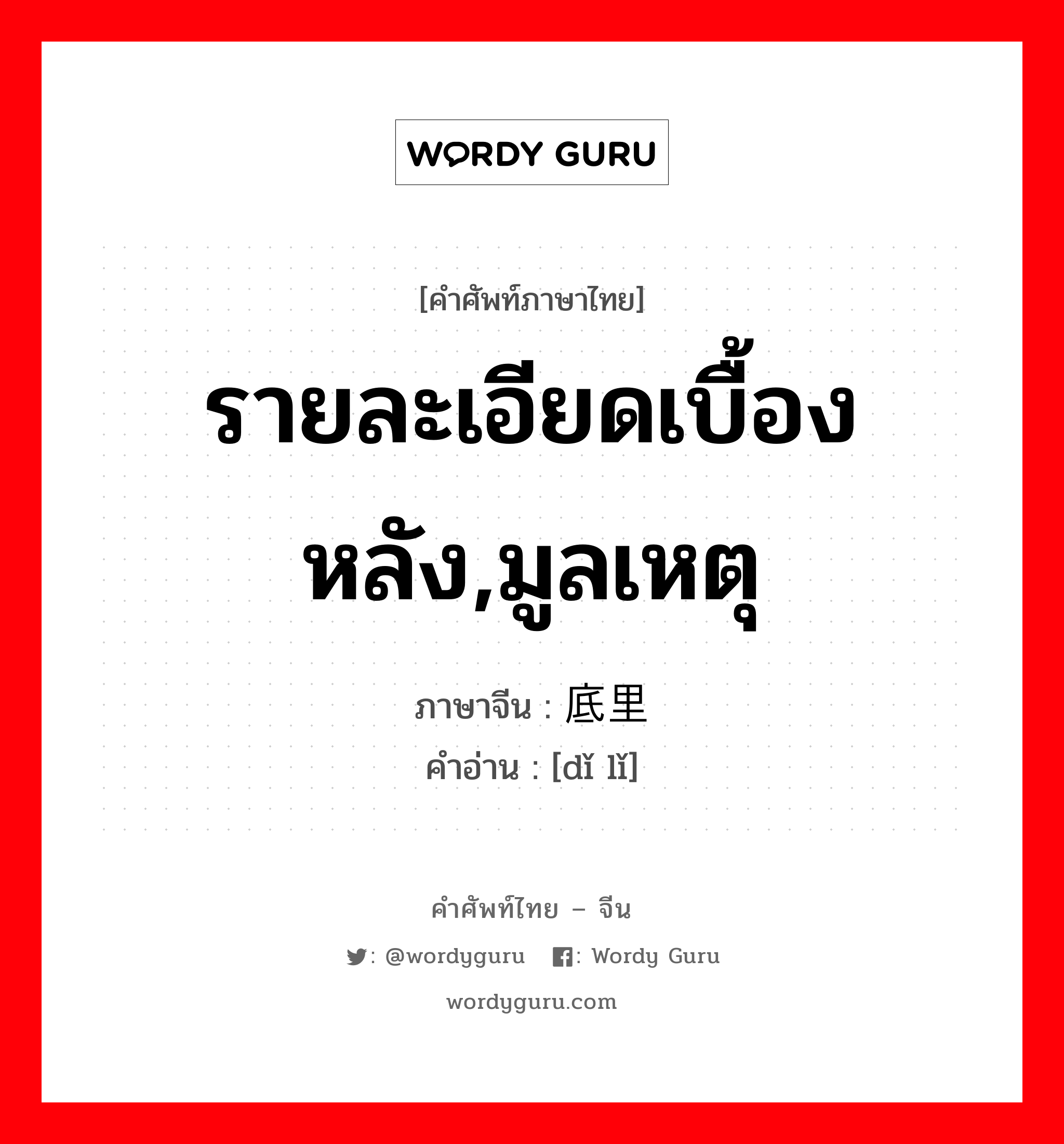 รายละเอียดเบื้องหลัง,มูลเหตุ ภาษาจีนคืออะไร, คำศัพท์ภาษาไทย - จีน รายละเอียดเบื้องหลัง,มูลเหตุ ภาษาจีน 底里 คำอ่าน [dǐ lǐ]