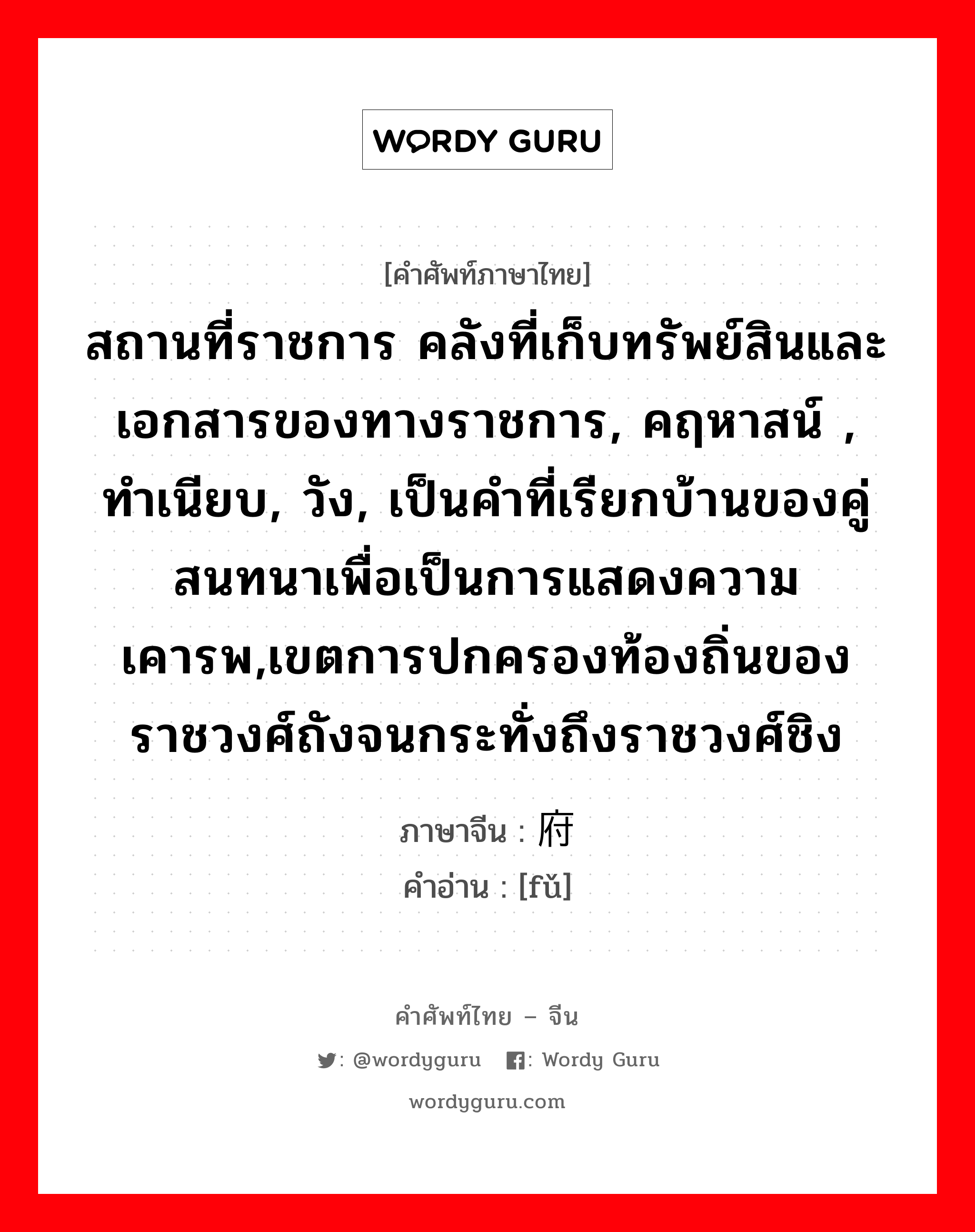 สถานที่ราชการ คลังที่เก็บทรัพย์สินและเอกสารของทางราชการ, คฤหาสน์ , ทำเนียบ, วัง, เป็นคำที่เรียกบ้านของคู่สนทนาเพื่อเป็นการแสดงความเคารพ,เขตการปกครองท้องถิ่นของราชวงศ์ถังจนกระทั่งถึงราชวงศ์ชิง ภาษาจีนคืออะไร, คำศัพท์ภาษาไทย - จีน สถานที่ราชการ คลังที่เก็บทรัพย์สินและเอกสารของทางราชการ, คฤหาสน์ , ทำเนียบ, วัง, เป็นคำที่เรียกบ้านของคู่สนทนาเพื่อเป็นการแสดงความเคารพ,เขตการปกครองท้องถิ่นของราชวงศ์ถังจนกระทั่งถึงราชวงศ์ชิง ภาษาจีน 府 คำอ่าน [fǔ]